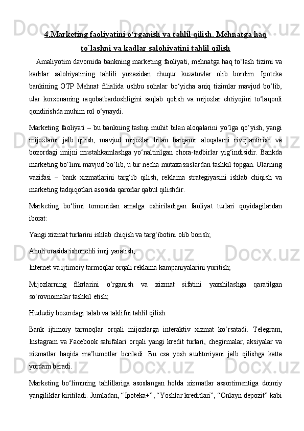 4.    Marketing faoliyatini o‘rganish va tahlil qilish    .    Mehnatga haq   
to`lashni va kadlar salohiyatini     tahlil qilish   
Amaliyotim davomida bankning marketing faoliyati, mehnatga haq to‘lash tizimi va
kadrlar   salohiyatining   tahlili   yuzasidan   chuqur   kuzatuvlar   olib   bordim.   Ipoteka
bankining   OTP   Mehnat   filialida   ushbu   sohalar   bo‘yicha   aniq   tizimlar   mavjud   bo‘lib,
ular   korxonaning   raqobatbardoshligini   saqlab   qolish   va   mijozlar   ehtiyojini   to‘laqonli
qondirishda muhim rol o‘ynaydi.
Marketing faoliyati – bu bankning tashqi muhit bilan aloqalarini yo‘lga qo‘yish, yangi
mijozlarni   jalb   qilish,   mavjud   mijozlar   bilan   barqaror   aloqalarni   rivojlantirish   va
bozordagi   imijni   mustahkamlashga   yo‘naltirilgan   chora-tadbirlar   yig‘indisidir.   Bankda
marketing bo‘limi mavjud bo‘lib, u bir necha mutaxassislardan tashkil topgan. Ularning
vazifasi   –   bank   xizmatlarini   targ‘ib   qilish,   reklama   strategiyasini   ishlab   chiqish   va
marketing tadqiqotlari asosida qarorlar qabul qilishdir.
Marketing   bo‘limi   tomonidan   amalga   oshiriladigan   faoliyat   turlari   quyidagilardan
iborat:
Yangi xizmat turlarini ishlab chiqish va targ‘ibotini olib borish;
Aholi orasida ishonchli imij yaratish;
Internet va ijtimoiy tarmoqlar orqali reklama kampaniyalarini yuritish;
Mijozlarning   fikrlarini   o‘rganish   va   xizmat   sifatini   yaxshilashga   qaratilgan
so‘rovnomalar tashkil etish;
Hududiy bozordagi talab va taklifni tahlil qilish.
Bank   ijtimoiy   tarmoqlar   orqali   mijozlarga   interaktiv   xizmat   ko‘rsatadi.   Telegram,
Instagram   va   Facebook   sahifalari   orqali   yangi   kredit   turlari,   chegirmalar,   aksiyalar   va
xizmatlar   haqida   ma’lumotlar   beriladi.   Bu   esa   yosh   auditoriyani   jalb   qilishga   katta
yordam beradi.
Marketing   bo‘limining   tahlillariga   asoslangan   holda   xizmatlar   assortimentiga   doimiy
yangiliklar kiritiladi. Jumladan, “Ipoteka+”, “Yoshlar kreditlari”, “Onlayn depozit” kabi 