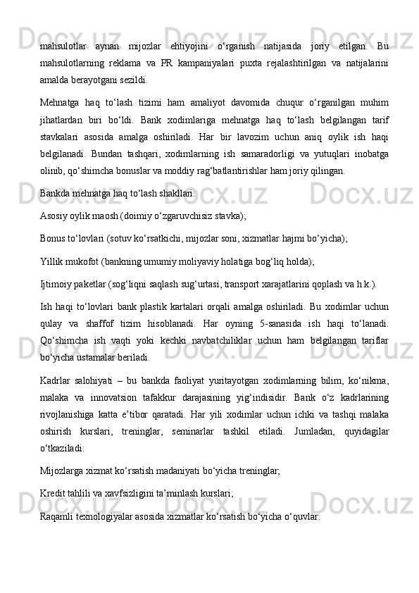 mahsulotlar   aynan   mijozlar   ehtiyojini   o‘rganish   natijasida   joriy   etilgan.   Bu
mahsulotlarning   reklama   va   PR   kampaniyalari   puxta   rejalashtirilgan   va   natijalarini
amalda berayotgani sezildi.
Mehnatga   haq   to‘lash   tizimi   ham   amaliyot   davomida   chuqur   o‘rganilgan   muhim
jihatlardan   biri   bo‘ldi.   Bank   xodimlariga   mehnatga   haq   to‘lash   belgilangan   tarif
stavkalari   asosida   amalga   oshiriladi.   Har   bir   lavozim   uchun   aniq   oylik   ish   haqi
belgilanadi.   Bundan   tashqari,   xodimlarning   ish   samaradorligi   va   yutuqlari   inobatga
olinib, qo‘shimcha bonuslar va moddiy rag‘batlantirishlar ham joriy qilingan.
Bankda mehnatga haq to‘lash shakllari:
Asosiy oylik maosh (doimiy o‘zgaruvchisiz stavka);
Bonus to‘lovlari (sotuv ko‘rsatkichi, mijozlar soni, xizmatlar hajmi bo‘yicha);
Yillik mukofot (bankning umumiy moliyaviy holatiga bog‘liq holda);
Ijtimoiy paketlar (sog‘liqni saqlash sug‘urtasi, transport xarajatlarini qoplash va h.k.).
Ish   haqi   to‘lovlari   bank   plastik   kartalari   orqali   amalga   oshiriladi.   Bu   xodimlar   uchun
qulay   va   shaffof   tizim   hisoblanadi.   Har   oyning   5-sanasida   ish   haqi   to‘lanadi.
Qo‘shimcha   ish   vaqti   yoki   kechki   navbatchiliklar   uchun   ham   belgilangan   tariflar
bo‘yicha ustamalar beriladi.
Kadrlar   salohiyati   –   bu   bankda   faoliyat   yuritayotgan   xodimlarning   bilim,   ko‘nikma,
malaka   va   innovatsion   tafakkur   darajasining   yig‘indisidir.   Bank   o‘z   kadrlarining
rivojlanishiga   katta   e’tibor   qaratadi.   Har   yili   xodimlar   uchun   ichki   va   tashqi   malaka
oshirish   kurslari,   treninglar,   seminarlar   tashkil   etiladi.   Jumladan,   quyidagilar
o‘tkaziladi:
Mijozlarga xizmat ko‘rsatish madaniyati bo‘yicha treninglar;
Kredit tahlili va xavfsizligini ta’minlash kurslari;
Raqamli texnologiyalar asosida xizmatlar ko‘rsatish bo‘yicha o‘quvlar. 
