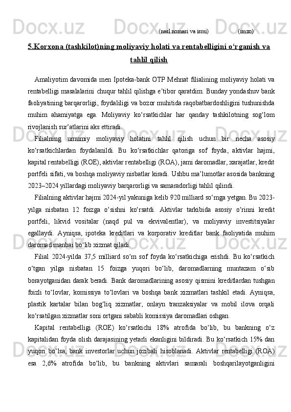                                                                               (nasl nomasi va ismi)                   (imzo)
5.    Korxona (tashkilot)ning moliyaviy holati va rentabelligini o‘rganish va   
tahlil qilish
Amaliyotim  davomida men Ipoteka-bank OTP Mehnat  filialining moliyaviy holati  va
rentabelligi masalalarini chuqur tahlil qilishga e’tibor qaratdim. Bunday yondashuv bank
faoliyatining barqarorligi, foydaliligi va bozor muhitida raqobatbardoshligini tushunishda
muhim   ahamiyatga   ega.   Moliyaviy   ko‘rsatkichlar   har   qanday   tashkilotning   sog‘lom
rivojlanish sur’atlarini aks ettiradi.
Filialning   umumiy   moliyaviy   holatini   tahlil   qilish   uchun   bir   necha   asosiy
ko‘rsatkichlardan   foydalanildi.   Bu   ko‘rsatkichlar   qatoriga   sof   foyda,   aktivlar   hajmi,
kapital rentabelligi (ROE), aktivlar rentabelligi (ROA), jami daromadlar, xarajatlar, kredit
portfeli sifati, va boshqa moliyaviy nisbatlar kiradi. Ushbu ma’lumotlar asosida bankning
2023–2024 yillardagi moliyaviy barqarorligi va samaradorligi tahlil qilindi.
Filialning aktivlar hajmi 2024-yil yakuniga kelib 920 milliard so‘mga yetgan. Bu 2023-
yilga   nisbatan   12   foizga   o‘sishni   ko‘rsatdi.   Aktivlar   tarkibida   asosiy   o‘rinni   kredit
portfeli,   likvid   vositalar   (naqd   pul   va   ekvivalentlar),   va   moliyaviy   investitsiyalar
egallaydi.   Ayniqsa,   ipoteka   kreditlari   va   korporativ   kreditlar   bank   faoliyatida   muhim
daromad manbai bo‘lib xizmat qiladi.
Filial   2024-yilda   37,5   milliard   so‘m   sof   foyda   ko‘rsatkichiga   erishdi.   Bu   ko‘rsatkich
o‘tgan   yilga   nisbatan   15   foizga   yuqori   bo‘lib,   daromadlarning   muntazam   o‘sib
borayotganidan darak beradi. Bank  daromadlarining asosiy  qismini  kreditlardan tushgan
foizli   to‘lovlar,   komissiya   to‘lovlari   va   boshqa   bank   xizmatlari   tashkil   etadi.   Ayniqsa,
plastik   kartalar   bilan   bog‘liq   xizmatlar,   onlayn   tranzaksiyalar   va   mobil   ilova   orqali
ko‘rsatilgan xizmatlar soni ortgani sababli komissiya daromadlari oshgan.
Kapital   rentabelligi   (ROE)   ko‘rsatkichi   18%   atrofida   bo‘lib,   bu   bankning   o‘z
kapitalidan foyda olish darajasining yetarli ekanligini bildiradi. Bu ko‘rsatkich 15% dan
yuqori   bo‘lsa,   bank   investorlar   uchun   jozibali   hisoblanadi.   Aktivlar   rentabelligi   (ROA)
esa   2,6%   atrofida   bo‘lib,   bu   bankning   aktivlari   samarali   boshqarilayotganligini 