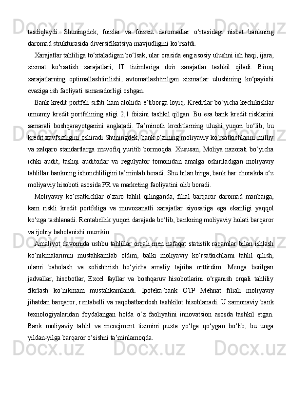 tasdiqlaydi.   Shuningdek,   foizlar   va   foizsiz   daromadlar   o‘rtasidagi   nisbat   bankning
daromad strukturasida diversifikatsiya mavjudligini ko‘rsatdi.
Xarajatlar tahliliga to‘xtaladigan bo‘lsak, ular orasida eng asosiy ulushni ish haqi, ijara,
xizmat   ko‘rsatish   xarajatlari,   IT   tizimlariga   doir   xarajatlar   tashkil   qiladi.   Biroq
xarajatlarning   optimallashtirilishi,   avtomatlashtirilgan   xizmatlar   ulushining   ko‘payishi
evaziga ish faoliyati samaradorligi oshgan.
Bank kredit portfeli sifati ham alohida e’tiborga loyiq. Kreditlar bo‘yicha kechikishlar
umumiy  kredit   portfelining   atigi   2,1   foizini   tashkil   qilgan.   Bu   esa   bank   kredit   risklarini
samarali   boshqarayotganini   anglatadi.   Ta’minotli   kreditlarning   ulushi   yuqori   bo‘lib,   bu
kredit xavfsizligini oshiradi.Shuningdek, bank o‘zining moliyaviy ko‘rsatkichlarini milliy
va   xalqaro   standartlarga   muvofiq   yuritib   bormoqda.   Xususan,   Moliya   nazorati   bo‘yicha
ichki   audit,   tashqi   auditorlar   va   regulyator   tomonidan   amalga   oshiriladigan   moliyaviy
tahlillar bankning ishonchliligini ta’minlab beradi. Shu bilan birga, bank har chorakda o‘z
moliyaviy hisoboti asosida PR va marketing faoliyatini olib boradi.
Moliyaviy   ko‘rsatkichlar   o‘zaro   tahlil   qilinganda,   filial   barqaror   daromad   manbaiga,
kam   riskli   kredit   portfeliga   va   muvozanatli   xarajatlar   siyosatiga   ega   ekanligi   yaqqol
ko‘zga tashlanadi. Rentabellik yuqori darajada bo‘lib, bankning moliyaviy holati barqaror
va ijobiy baholanishi mumkin.
Amaliyot davomida ushbu tahlillar orqali  men nafaqat  statistik raqamlar bilan ishlash
ko‘nikmalarimni   mustahkamlab   oldim,   balki   moliyaviy   ko‘rsatkichlarni   tahlil   qilish,
ularni   baholash   va   solishtirish   bo‘yicha   amaliy   tajriba   orttirdim.   Menga   berilgan
jadvallar,   hisobotlar,   Excel   fayllar   va   boshqaruv   hisobotlarini   o‘rganish   orqali   tahliliy
fikrlash   ko‘nikmam   mustahkamlandi.   Ipoteka-bank   OTP   Mehnat   filiali   moliyaviy
jihatdan barqaror, rentabelli va raqobatbardosh tashkilot hisoblanadi. U zamonaviy bank
texnologiyalaridan   foydalangan   holda   o‘z   faoliyatini   innovatsion   asosda   tashkil   etgan.
Bank   moliyaviy   tahlil   va   menejment   tizimini   puxta   yo‘lga   qo‘ygan   bo‘lib,   bu   unga
yildan-yilga barqaror o‘sishni ta’minlamoqda. 