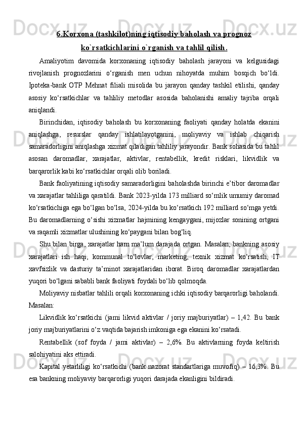 6.    Korxona (tashkilot)ning iqtisodiy baholash va prognoz   
ko`rsatkichlarini o`rganish va tahlil qilish    .  
Amaliyotim   davomida   korxonaning   iqtisodiy   baholash   jarayoni   va   kelgusidagi
rivojlanish   prognozlarini   o‘rganish   men   uchun   nihoyatda   muhim   bosqich   bo‘ldi.
Ipoteka-bank   OTP   Mehnat   filiali   misolida   bu   jarayon   qanday   tashkil   etilishi,   qanday
asosiy   ko‘rsatkichlar   va   tahliliy   metodlar   asosida   baholanishi   amaliy   tajriba   orqali
aniqlandi.
Birinchidan,   iqtisodiy   baholash   bu   korxonaning   faoliyati   qanday   holatda   ekanini
aniqlashga,   resurslar   qanday   ishlatilayotganini,   moliyaviy   va   ishlab   chiqarish
samaradorligini aniqlashga xizmat qiladigan tahliliy jarayondir. Bank sohasida bu tahlil
asosan   daromadlar,   xarajatlar,   aktivlar,   rentabellik,   kredit   risklari,   likvidlik   va
barqarorlik kabi ko‘rsatkichlar orqali olib boriladi.
Bank faoliyatining iqtisodiy samaradorligini baholashda birinchi e’tibor daromadlar
va xarajatlar tahliliga qaratildi. Bank 2023-yilda 173 milliard so‘mlik umumiy daromad
ko‘rsatkichiga ega bo‘lgan bo‘lsa, 2024-yilda bu ko‘rsatkich 192 milliard so‘mga yetdi.
Bu   daromadlarning   o‘sishi   xizmatlar   hajmining   kengaygani,   mijozlar   sonining   ortgani
va raqamli xizmatlar ulushining ko‘paygani bilan bog‘liq.
Shu bilan birga, xarajatlar ham ma’lum darajada ortgan. Masalan,  bankning asosiy
xarajatlari   ish   haqi,   kommunal   to‘lovlar,   marketing,   texnik   xizmat   ko‘rsatish,   IT
xavfsizlik   va   dasturiy   ta’minot   xarajatlaridan   iborat.   Biroq   daromadlar   xarajatlardan
yuqori bo‘lgani sababli bank faoliyati foydali bo‘lib qolmoqda.
Moliyaviy nisbatlar tahlili orqali korxonaning ichki iqtisodiy barqarorligi baholandi.
Masalan:
Likvidlik   ko‘rsatkichi   (jami   likvid   aktivlar   /   joriy   majburiyatlar)   –   1,42.   Bu   bank
joriy majburiyatlarini o‘z vaqtida bajarish imkoniga ega ekanini ko‘rsatadi.
Rentabellik   (sof   foyda   /   jami   aktivlar)   –   2,6%.   Bu   aktivlarning   foyda   keltirish
salohiyatini aks ettiradi.
Kapital   yetarliligi   ko‘rsatkichi   (bank   nazorat   standartlariga   muvofiq)   –   16,3%.   Bu
esa bankning moliyaviy barqarorligi yuqori darajada ekanligini bildiradi. 