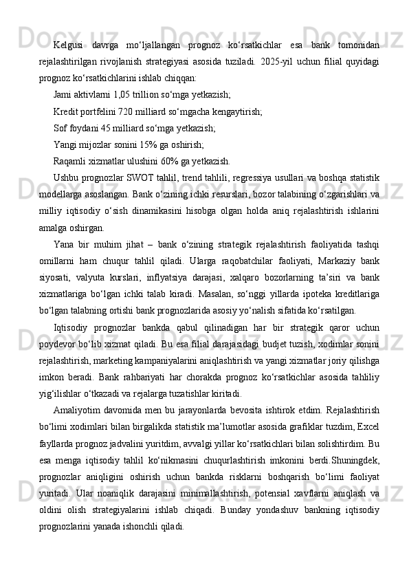 Kelgusi   davrga   mo‘ljallangan   prognoz   ko‘rsatkichlar   esa   bank   tomonidan
rejalashtirilgan   rivojlanish   strategiyasi   asosida   tuziladi.   2025-yil   uchun   filial   quyidagi
prognoz ko‘rsatkichlarini ishlab chiqqan:
Jami aktivlarni 1,05 trillion so‘mga yetkazish;
Kredit portfelini 720 milliard so‘mgacha kengaytirish;
Sof foydani 45 milliard so‘mga yetkazish;
Yangi mijozlar sonini 15% ga oshirish;
Raqamli xizmatlar ulushini 60% ga yetkazish.
Ushbu prognozlar SWOT tahlil, trend tahlili, regressiya usullari va boshqa statistik
modellarga asoslangan. Bank o‘zining ichki resurslari, bozor talabining o‘zgarishlari va
milliy   iqtisodiy   o‘sish   dinamikasini   hisobga   olgan   holda   aniq   rejalashtirish   ishlarini
amalga oshirgan.
Yana   bir   muhim   jihat   –   bank   o‘zining   strategik   rejalashtirish   faoliyatida   tashqi
omillarni   ham   chuqur   tahlil   qiladi.   Ularga   raqobatchilar   faoliyati,   Markaziy   bank
siyosati,   valyuta   kurslari,   inflyatsiya   darajasi,   xalqaro   bozorlarning   ta’siri   va   bank
xizmatlariga   bo‘lgan   ichki   talab   kiradi.   Masalan,   so‘nggi   yillarda   ipoteka   kreditlariga
bo‘lgan talabning ortishi bank prognozlarida asosiy yo‘nalish sifatida ko‘rsatilgan.
Iqtisodiy   prognozlar   bankda   qabul   qilinadigan   har   bir   strategik   qaror   uchun
poydevor bo‘lib xizmat qiladi. Bu esa filial darajasidagi budjet tuzish, xodimlar sonini
rejalashtirish, marketing kampaniyalarini aniqlashtirish va yangi xizmatlar joriy qilishga
imkon   beradi.   Bank   rahbariyati   har   chorakda   prognoz   ko‘rsatkichlar   asosida   tahliliy
yig‘ilishlar o‘tkazadi va rejalarga tuzatishlar kiritadi.
Amaliyotim   davomida   men   bu   jarayonlarda   bevosita   ishtirok   etdim.   Rejalashtirish
bo‘limi xodimlari bilan birgalikda statistik ma’lumotlar asosida grafiklar tuzdim, Excel
fayllarda prognoz jadvalini yuritdim, avvalgi yillar ko‘rsatkichlari bilan solishtirdim. Bu
esa   menga   iqtisodiy   tahlil   ko‘nikmasini   chuqurlashtirish   imkonini   berdi.Shuningdek,
prognozlar   aniqligini   oshirish   uchun   bankda   risklarni   boshqarish   bo‘limi   faoliyat
yuritadi.   Ular   noaniqlik   darajasini   minimallashtirish,   potensial   xavflarni   aniqlash   va
oldini   olish   strategiyalarini   ishlab   chiqadi.   Bunday   yondashuv   bankning   iqtisodiy
prognozlarini yanada ishonchli qiladi. 