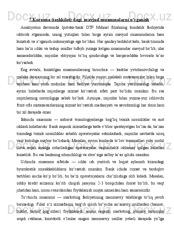 7.Korxona     (tashkilot)     dagi      mavjud muammolarni o’rganish   
Amaliyotim   davomida   Ipoteka-bank   OTP   Mehnat   filialining   kundalik   faoliyatida
ishtirok   etganimda,   uning   yutuqlari   bilan   birga   ayrim   mavjud   muammolarini   ham
kuzatish va o‘rganish imkoniyatiga ega bo‘ldim. Har qanday tashkilot kabi, bank tizimida
ham ba’zi ichki va tashqi omillar tufayli yuzaga kelgan muammolar mavjud bo‘lib, ular
samaradorlikka,   mijozlar   ehtiyojini   to‘liq   qondirishga   va   barqarorlikka   bevosita   ta’sir
ko‘rsatadi.
Eng   avvalo,   kuzatilgan   muammolarning   birinchisi   —   kadrlar   yetishmovchiligi   va
malaka darajasining bir xil emasligidir. Filialda yuqori malakali mutaxassislar bilan birga
tajribasi   kam   yosh   xodimlar   ham   faoliyat   yuritmoqda.   Tajriba   yetishmasligi   sababli,
ayrim   holatlarda   mijozlarga   xizmat   ko‘rsatish   sifati   past   bo‘lishi   mumkin.   Bu   esa
mijozlarning   noroziligiga   sabab   bo‘ladi.   Ayniqsa,   mijozlar   bilan   yuzma-yuz   ishlovchi
front-ofis mutaxassislarining xizmat ko‘rsatish madaniyati va savodxonligi har doim ham
bir xil darajada emas.
Ikkinchi   muammo   —   axborot   texnologiyalariga   bog‘liq   texnik   nosozliklar   va   sust
ishlash holatlaridir. Bank raqamli xizmatlarga katta e’tibor qaratayotgan bo‘lsa-da, ba’zan
tizimdagi   texnik   nosozliklar   sababli   operatsiyalar   sekinlashadi,   mijozlar   navbatda   uzoq
vaqt kutishga majbur bo‘lishadi. Masalan, ayrim kunlarda to‘lov terminallari yoki mobil
ilova   orqali   amalga   oshiriladigan   operatsiyalar   vaqtinchalik   ishlamay   qolgan   holatlari
kuzatildi. Bu esa bankning ishonchliligi va obro‘siga salbiy ta’sir qilishi mumkin.
Uchinchi   muammo   sifatida   —   ichki   ish   yuritish   va   hujjat   aylanish   tizimidagi
byurokratik   murakkabliklarni   ko‘rsatish   mumkin.   Bank   ichida   ruxsat   va   tasdiqlov
tartiblari   ancha   ko‘p   bo‘lib,   bu   ba’zi   operatsiyalarni   cho‘zilishiga   olib   keladi.   Masalan,
oddiy   kredit   arizasini   ko‘rib   chiqish   jarayoni   2-3   bosqichdan   iborat   bo‘lib,   bu   vaqt
jihatidan ham, inson resurslaridan foydalanish nuqtai nazaridan ham samarasizdir.
To‘rtinchi   muammo   —   marketing   faoliyatining   zamonaviy   talablarga   to‘liq   javob
bermasligi.   Filial   o‘z   xizmatlarini   targ‘ib   qilish   bo‘yicha   an’anaviy   usullardan   (banner,
buklet,   tashrif   qog‘ozlari)   foydalanadi,   ammo   raqamli   marketing,   ijtimoiy   tarmoqlar
orqali   reklama,   kontekstli   e’lonlar   singari   zamonaviy   usullar   yetarli   darajada   yo‘lga 