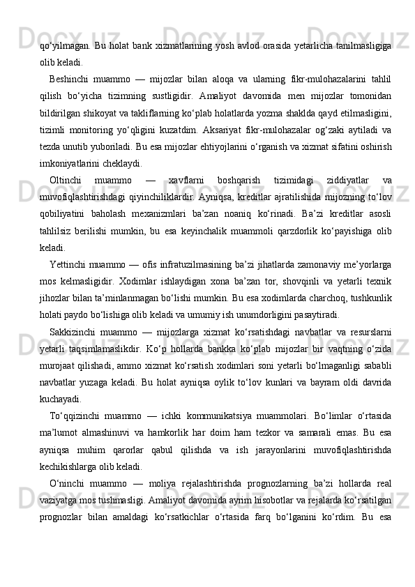 qo‘yilmagan.   Bu   holat   bank   xizmatlarining  yosh   avlod   orasida   yetarlicha   tanilmasligiga
olib keladi.
Beshinchi   muammo   —   mijozlar   bilan   aloqa   va   ularning   fikr-mulohazalarini   tahlil
qilish   bo‘yicha   tizimning   sustligidir.   Amaliyot   davomida   men   mijozlar   tomonidan
bildirilgan shikoyat va takliflarning ko‘plab holatlarda yozma shaklda qayd etilmasligini,
tizimli   monitoring   yo‘qligini   kuzatdim.   Aksariyat   fikr-mulohazalar   og‘zaki   aytiladi   va
tezda unutib yuboriladi. Bu esa mijozlar ehtiyojlarini o‘rganish va xizmat sifatini oshirish
imkoniyatlarini cheklaydi.
Oltinchi   muammo   —   xavflarni   boshqarish   tizimidagi   ziddiyatlar   va
muvofiqlashtirishdagi   qiyinchiliklardir.   Ayniqsa,   kreditlar   ajratilishida   mijozning   to‘lov
qobiliyatini   baholash   mexanizmlari   ba’zan   noaniq   ko‘rinadi.   Ba’zi   kreditlar   asosli
tahlilsiz   berilishi   mumkin,   bu   esa   keyinchalik   muammoli   qarzdorlik   ko‘payishiga   olib
keladi.
Yettinchi muammo — ofis infratuzilmasining ba’zi jihatlarda zamonaviy me’yorlarga
mos   kelmasligidir.   Xodimlar   ishlaydigan   xona   ba’zan   tor,   shovqinli   va   yetarli   texnik
jihozlar bilan ta’minlanmagan bo‘lishi mumkin. Bu esa xodimlarda charchoq, tushkunlik
holati paydo bo‘lishiga olib keladi va umumiy ish unumdorligini pasaytiradi.
Sakkizinchi   muammo   —   mijozlarga   xizmat   ko‘rsatishdagi   navbatlar   va   resurslarni
yetarli   taqsimlamaslikdir.   Ko‘p   hollarda   bankka   ko‘plab   mijozlar   bir   vaqtning   o‘zida
murojaat  qilishadi, ammo xizmat  ko‘rsatish  xodimlari soni  yetarli  bo‘lmaganligi  sababli
navbatlar   yuzaga   keladi.   Bu   holat   ayniqsa   oylik   to‘lov   kunlari   va   bayram   oldi   davrida
kuchayadi.
To‘qqizinchi   muammo   —   ichki   kommunikatsiya   muammolari.   Bo‘limlar   o‘rtasida
ma’lumot   almashinuvi   va   hamkorlik   har   doim   ham   tezkor   va   samarali   emas.   Bu   esa
ayniqsa   muhim   qarorlar   qabul   qilishda   va   ish   jarayonlarini   muvofiqlashtirishda
kechikishlarga olib keladi.
O‘ninchi   muammo   —   moliya   rejalashtirishda   prognozlarning   ba’zi   hollarda   real
vaziyatga mos tushmasligi. Amaliyot davomida ayrim hisobotlar va rejalarda ko‘rsatilgan
prognozlar   bilan   amaldagi   ko‘rsatkichlar   o‘rtasida   farq   bo‘lganini   ko‘rdim.   Bu   esa 