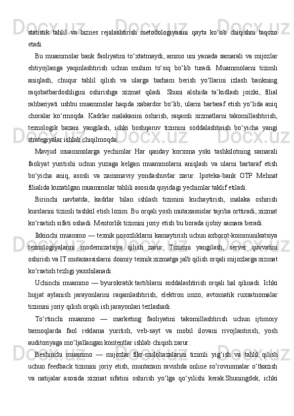 statistik   tahlil   va   biznes   rejalashtirish   metodologiyasini   qayta   ko‘rib   chiqishni   taqozo
etadi.
Bu muammolar bank faoliyatini to‘xtatmaydi, ammo uni yanada samarali  va mijozlar
ehtiyojlariga   yaqinlashtirish   uchun   muhim   to‘siq   bo‘lib   turadi.   Muammolarni   tizimli
aniqlash,   chuqur   tahlil   qilish   va   ularga   barham   berish   yo‘llarini   izlash   bankning
raqobatbardoshligini   oshirishga   xizmat   qiladi.   Shuni   alohida   ta’kidlash   joizki,   filial
rahbariyati   ushbu   muammolar   haqida   xabardor   bo‘lib,   ularni   bartaraf   etish   yo‘lida   aniq
choralar   ko‘rmoqda.   Kadrlar   malakasini   oshirish,   raqamli   xizmatlarni   takomillashtirish,
texnologik   bazani   yangilash,   ichki   boshqaruv   tizimini   soddalashtirish   bo‘yicha   yangi
strategiyalar ishlab chiqilmoqda.
Mavjud   muammolarga   yechimlar   Har   qanday   korxona   yoki   tashkilotning   samarali
faoliyat   yuritishi   uchun   yuzaga   kelgan   muammolarni   aniqlash   va   ularni   bartaraf   etish
bo‘yicha   aniq,   asosli   va   zamonaviy   yondashuvlar   zarur.   Ipoteka-bank   OTP   Mehnat
filialida kuzatilgan muammolar tahlili asosida quyidagi yechimlar taklif etiladi.
Birinchi   navbatda,   kadrlar   bilan   ishlash   tizimini   kuchaytirish,   malaka   oshirish
kurslarini tizimli tashkil etish lozim. Bu orqali yosh mutaxassislar tajriba orttiradi, xizmat
ko‘rsatish sifati oshadi. Mentorlik tizimini joriy etish bu borada ijobiy samara beradi.
Ikkinchi muammo — texnik nosozliklarni kamaytirish uchun axborot-kommunikatsiya
texnologiyalarini   modernizatsiya   qilish   zarur.   Tizimni   yangilash,   server   quvvatini
oshirish va IT mutaxassislarni doimiy texnik xizmatga jalb qilish orqali mijozlarga xizmat
ko‘rsatish tezligi yaxshilanadi.
Uchinchi  muammo — byurokratik tartiblarni  soddalashtirish orqali hal  qilinadi. Ichki
hujjat   aylanish   jarayonlarini   raqamlashtirish,   elektron   imzo,   avtomatik   ruxsatnomalar
tizimini joriy qilish orqali ish jarayonlari tezlashadi.
To‘rtinchi   muammo   —   marketing   faoliyatini   takomillashtirish   uchun   ijtimoiy
tarmoqlarda   faol   reklama   yuritish,   veb-sayt   va   mobil   ilovani   rivojlantirish,   yosh
auditoriyaga mo‘ljallangan kontentlar ishlab chiqish zarur.
Beshinchi   muammo   —   mijozlar   fikr-mulohazalarini   tizimli   yig‘ish   va   tahlil   qilish
uchun   feedback   tizimini   joriy   etish,   muntazam   ravishda   online   so‘rovnomalar   o‘tkazish
va   natijalar   asosida   xizmat   sifatini   oshirish   yo‘lga   qo‘yilishi   kerak.Shuningdek,   ichki 