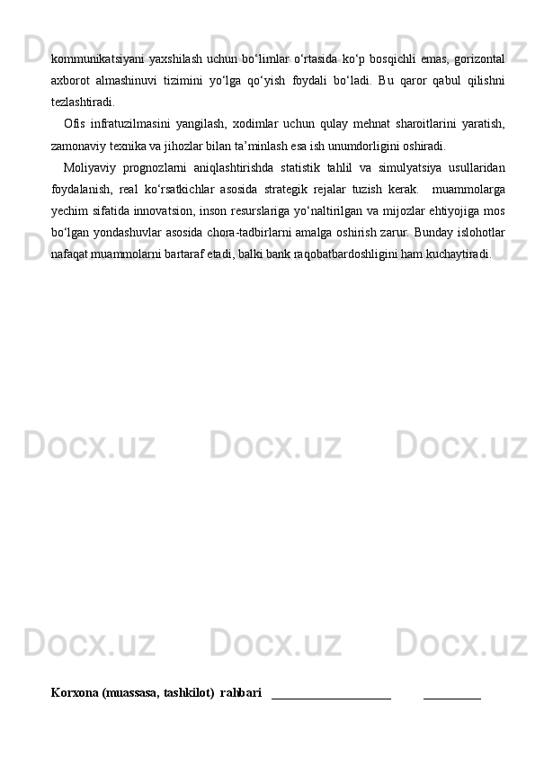 kommunikatsiyani   yaxshilash   uchun   bo‘limlar   o‘rtasida   ko‘p   bosqichli   emas,   gorizontal
axborot   almashinuvi   tizimini   yo‘lga   qo‘yish   foydali   bo‘ladi.   Bu   qaror   qabul   qilishni
tezlashtiradi.
Ofis   infratuzilmasini   yangilash,   xodimlar   uchun   qulay   mehnat   sharoitlarini   yaratish,
zamonaviy texnika va jihozlar bilan ta’minlash esa ish unumdorligini oshiradi.
Moliyaviy   prognozlarni   aniqlashtirishda   statistik   tahlil   va   simulyatsiya   usullaridan
foydalanish,   real   ko‘rsatkichlar   asosida   strategik   rejalar   tuzish   kerak.     muammolarga
yechim sifatida innovatsion, inson resurslariga yo‘naltirilgan va mijozlar ehtiyojiga mos
bo‘lgan yondashuvlar  asosida  chora-tadbirlarni amalga oshirish zarur. Bunday islohotlar
nafaqat muammolarni bartaraf etadi, balki bank raqobatbardoshligini ham kuchaytiradi.
Korxona (muassasa, tashkilot)   rahbari       ___________________          ________ 