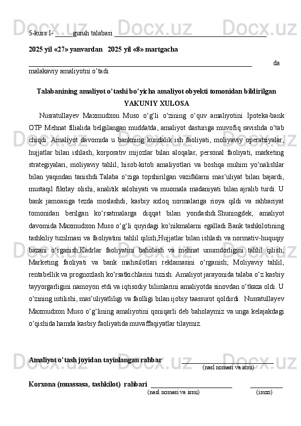 5-kurs I- _____guruh talabasi ___________________________________________
                                                                                                      
2025 yil «27» yanvardan   2025 yil «8» martgacha
_______________________________________________________________   da
malakaviy amaliyotni o’tadi.
                                                                                            
Talabanining amaliyot o’tashi bo’yicha  amaliyot obyekti tomonidan  bildirilgan
YAKUNIY  XULOSA
Nusratullayev   Maxmudxon   Muso   o‘g‘li   o‘zining   o‘quv   amaliyotini   Ipoteka-bank
OTP  Mehnat   filialida  belgilangan  muddatda, amaliyot   dasturiga  muvofiq  ravishda  o‘tab
chiqdi.   Amaliyot   davomida   u   bankning   kundalik   ish   faoliyati,   moliyaviy   operatsiyalar,
hujjatlar   bilan   ishlash,   korporativ   mijozlar   bilan   aloqalar,   personal   faoliyati,   marketing
strategiyalari,   moliyaviy   tahlil,   hisob-kitob   amaliyotlari   va   boshqa   muhim   yo‘nalishlar
bilan   yaqindan   tanishdi.Talaba   o‘ziga   topshirilgan   vazifalarni   mas’uliyat   bilan   bajardi,
mustaqil   fikrlay   olishi,   analitik   salohiyati   va   muomala   madaniyati   bilan   ajralib   turdi.   U
bank   jamoasiga   tezda   moslashdi,   kasbiy   axloq   normalariga   rioya   qildi   va   rahbariyat
tomonidan   berilgan   ko‘rsatmalarga   diqqat   bilan   yondashdi.Shuningdek,   amaliyot
davomida Maxmudxon Muso o‘g‘li quyidagi ko‘nikmalarni egalladi:Bank tashkilotining
tashkiliy tuzilmasi va faoliyatini tahlil qilish;Hujjatlar bilan ishlash va normativ-huquqiy
bazani   o‘rganish;Kadrlar   faoliyatini   baholash   va   mehnat   unumdorligini   tahlil   qilish;
Marketing   faoliyati   va   bank   mahsulotlari   reklamasini   o‘rganish;   Moliyaviy   tahlil,
rentabellik va prognozlash ko‘rsatkichlarini tuzish. Amaliyot jarayonida talaba o‘z kasbiy
tayyorgarligini namoyon etdi va iqtisodiy bilimlarini amaliyotda sinovdan o‘tkaza oldi. U
o‘zining intilishi, mas’uliyatliligi va faolligi bilan ijobiy taassurot qoldirdi.  Nusratullayev
Maxmudxon Muso o‘g‘lining amaliyotini qoniqarli deb baholaymiz va unga kelajakdagi
o‘qishida hamda kasbiy faoliyatida muvaffaqiyatlar tilaymiz.
Amaliyot o’tash joyidan tayinlangan rahbar            __________________________
                                                                                               (nasl nomasi va ismi)
Korxona (muassasa, tashkilot)   rahbari    _______________________          ________
                                                                          (nasl nomasi va ismi)                                  (imzo) 