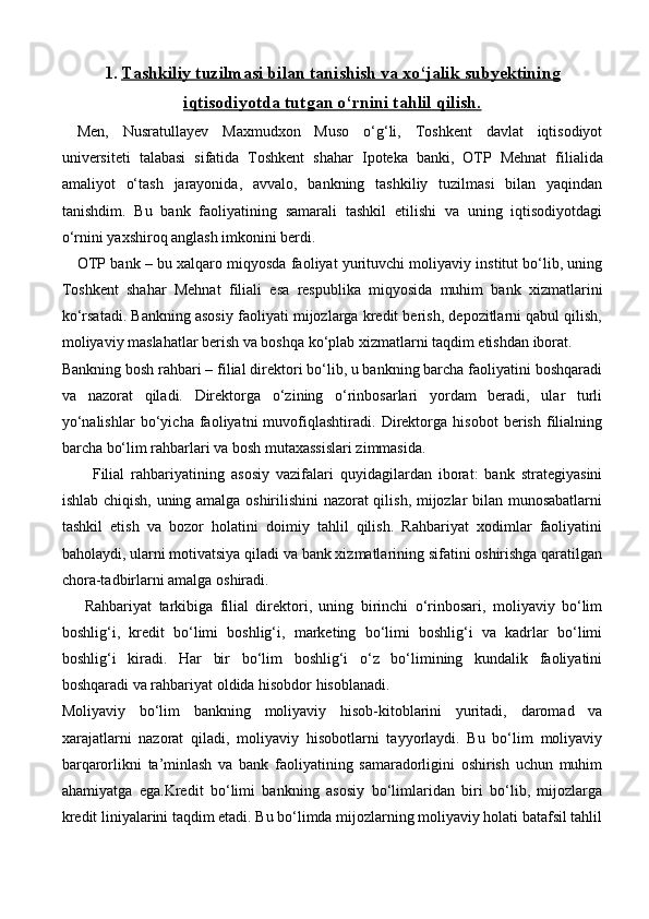 1. Тashkiliy tuzilmasi bilan tanishish va xo‘jalik subyektining   
iqtisodiyotda tutgan o‘rnini tahlil qilish.
Men,   Nusratullayev   Maxmudxon   Muso   o‘g‘li,   Toshkent   davlat   iqtisodiyot
universiteti   talabasi   sifatida   Toshkent   shahar   Ipoteka   banki ,   OTP   Mehnat   filialida
amaliyot   o‘tash   jarayonida,   avvalo,   bankning   tashkiliy   tuzilmasi   bilan   yaqindan
tanishdim.   Bu   bank   faoliyatining   samarali   tashkil   etilishi   va   uning   iqtisodiyotdagi
o‘rnini yaxshiroq anglash imkonini berdi.
OTP bank – bu xalqaro miqyosda faoliyat yurituvchi moliyaviy institut bo‘lib, uning
Toshkent   shahar   Mehnat   filiali   esa   respublika   miqyosida   muhim   bank   xizmatlarini
ko‘rsatadi. Bankning asosiy faoliyati mijozlarga kredit berish, depozitlarni qabul qilish,
moliyaviy maslahatlar berish va boshqa ko‘plab xizmatlarni taqdim etishdan iborat.
Bankning bosh rahbari – filial direktori bo‘lib, u bankning barcha faoliyatini boshqaradi
va   nazorat   qiladi.   Direktorga   o‘zining   o‘rinbosarlari   yordam   beradi,   ular   turli
yo‘nalishlar   bo‘yicha   faoliyatni   muvofiqlashtiradi.   Direktorga   hisobot   berish   filialning
barcha bo‘lim rahbarlari va bosh mutaxassislari zimmasida.
Filial   rahbariyatining   asosiy   vazifalari   quyidagilardan   iborat:   bank   strategiyasini
ishlab chiqish, uning amalga oshirilishini nazorat qilish, mijozlar bilan munosabatlarni
tashkil   etish   va   bozor   holatini   doimiy   tahlil   qilish.   Rahbariyat   xodimlar   faoliyatini
baholaydi, ularni motivatsiya qiladi va bank xizmatlarining sifatini oshirishga qaratilgan
chora-tadbirlarni amalga oshiradi.
Rahbariyat   tarkibiga   filial   direktori,   uning   birinchi   o‘rinbosari,   moliyaviy   bo‘lim
boshlig‘i,   kredit   bo‘limi   boshlig‘i,   marketing   bo‘limi   boshlig‘i   va   kadrlar   bo‘limi
boshlig‘i   kiradi.   Har   bir   bo‘lim   boshlig‘i   o‘z   bo‘limining   kundalik   faoliyatini
boshqaradi va rahbariyat oldida hisobdor hisoblanadi.
Moliyaviy   bo‘lim   bankning   moliyaviy   hisob-kitoblarini   yuritadi,   daromad   va
xarajatlarni   nazorat   qiladi,   moliyaviy   hisobotlarni   tayyorlaydi.   Bu   bo‘lim   moliyaviy
barqarorlikni   ta’minlash   va   bank   faoliyatining   samaradorligini   oshirish   uchun   muhim
ahamiyatga   ega.Kredit   bo‘limi   bankning   asosiy   bo‘limlaridan   biri   bo‘lib,   mijozlarga
kredit liniyalarini taqdim etadi. Bu bo‘limda mijozlarning moliyaviy holati batafsil tahlil 