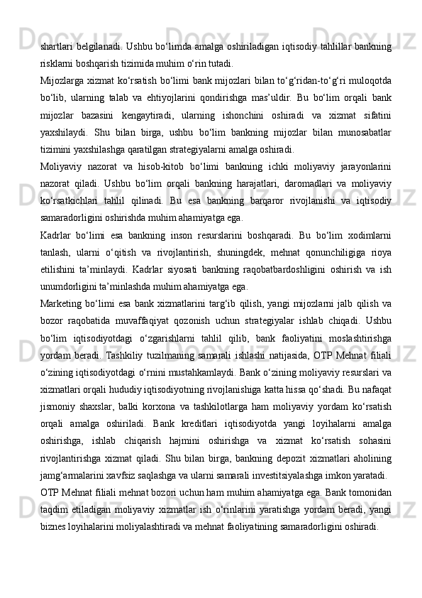 shartlari  belgilanadi.  Ushbu bo‘limda amalga oshiriladigan iqtisodiy tahlillar  bankning
risklarni boshqarish tizimida muhim o‘rin tutadi.
Mijozlarga xizmat ko‘rsatish bo‘limi bank mijozlari bilan to‘g‘ridan-to‘g‘ri muloqotda
bo‘lib,   ularning   talab   va   ehtiyojlarini   qondirishga   mas’uldir.   Bu   bo‘lim   orqali   bank
mijozlar   bazasini   kengaytiradi,   ularning   ishonchini   oshiradi   va   xizmat   sifatini
yaxshilaydi.   Shu   bilan   birga,   ushbu   bo‘lim   bankning   mijozlar   bilan   munosabatlar
tizimini yaxshilashga qaratilgan strategiyalarni amalga oshiradi.
Moliyaviy   nazorat   va   hisob-kitob   bo‘limi   bankning   ichki   moliyaviy   jarayonlarini
nazorat   qiladi.   Ushbu   bo‘lim   orqali   bankning   harajatlari,   daromadlari   va   moliyaviy
ko‘rsatkichlari   tahlil   qilinadi.   Bu   esa   bankning   barqaror   rivojlanishi   va   iqtisodiy
samaradorligini oshirishda muhim ahamiyatga ega.
Kadrlar   bo‘limi   esa   bankning   inson   resurslarini   boshqaradi.   Bu   bo‘lim   xodimlarni
tanlash,   ularni   o‘qitish   va   rivojlantirish,   shuningdek,   mehnat   qonunchiligiga   rioya
etilishini   ta’minlaydi.   Kadrlar   siyosati   bankning   raqobatbardoshligini   oshirish   va   ish
unumdorligini ta’minlashda muhim ahamiyatga ega.
Marketing   bo‘limi   esa   bank   xizmatlarini   targ‘ib   qilish,   yangi   mijozlarni   jalb   qilish   va
bozor   raqobatida   muvaffaqiyat   qozonish   uchun   strategiyalar   ishlab   chiqadi.   Ushbu
bo‘lim   iqtisodiyotdagi   o‘zgarishlarni   tahlil   qilib,   bank   faoliyatini   moslashtirishga
yordam   beradi.   Tashkiliy   tuzilmaning   samarali   ishlashi   natijasida,   OTP   Mehnat   filiali
o‘zining iqtisodiyotdagi o‘rnini mustahkamlaydi. Bank o‘zining moliyaviy resurslari va
xizmatlari orqali hududiy iqtisodiyotning rivojlanishiga katta hissa qo‘shadi. Bu nafaqat
jismoniy   shaxslar,   balki   korxona   va   tashkilotlarga   ham   moliyaviy   yordam   ko‘rsatish
orqali   amalga   oshiriladi.   Bank   kreditlari   iqtisodiyotda   yangi   loyihalarni   amalga
oshirishga,   ishlab   chiqarish   hajmini   oshirishga   va   xizmat   ko‘rsatish   sohasini
rivojlantirishga   xizmat   qiladi.   Shu   bilan   birga,   bankning   depozit   xizmatlari   aholining
jamg‘armalarini xavfsiz saqlashga va ularni samarali investitsiyalashga imkon yaratadi.
OTP Mehnat filiali mehnat bozori uchun ham muhim ahamiyatga ega. Bank tomonidan
taqdim   etiladigan   moliyaviy   xizmatlar   ish   o‘rinlarini   yaratishga   yordam   beradi,   yangi
biznes loyihalarini moliyalashtiradi va mehnat faoliyatining samaradorligini oshiradi. 
