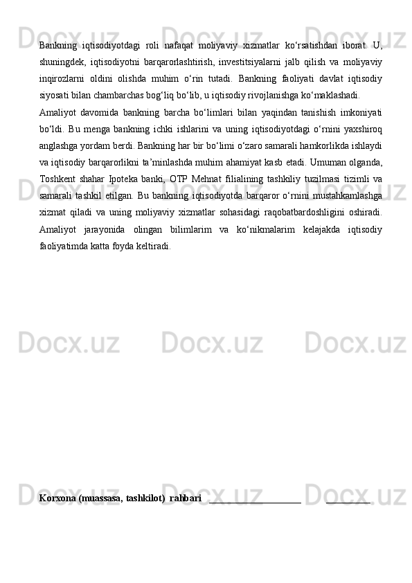 Bankning   iqtisodiyotdagi   roli   nafaqat   moliyaviy   xizmatlar   ko‘rsatishdan   iborat.   U,
shuningdek,   iqtisodiyotni   barqarorlashtirish,   investitsiyalarni   jalb   qilish   va   moliyaviy
inqirozlarni   oldini   olishda   muhim   o‘rin   tutadi.   Bankning   faoliyati   davlat   iqtisodiy
siyosati bilan chambarchas bog‘liq bo‘lib, u iqtisodiy rivojlanishga ko‘maklashadi.
Amaliyot   davomida   bankning   barcha   bo‘limlari   bilan   yaqindan   tanishish   imkoniyati
bo‘ldi.   Bu   menga   bankning   ichki   ishlarini   va   uning   iqtisodiyotdagi   o‘rnini   yaxshiroq
anglashga yordam berdi. Bankning har bir bo‘limi o‘zaro samarali hamkorlikda ishlaydi
va iqtisodiy barqarorlikni ta’minlashda muhim ahamiyat kasb etadi. Umuman olganda,
Toshkent   shahar   Ipoteka   banki,   OTP   Mehnat   filialining   tashkiliy   tuzilmasi   tizimli   va
samarali   tashkil   etilgan.   Bu   bankning   iqtisodiyotda   barqaror   o‘rnini   mustahkamlashga
xizmat   qiladi   va   uning   moliyaviy   xizmatlar   sohasidagi   raqobatbardoshligini   oshiradi.
Amaliyot   jarayonida   olingan   bilimlarim   va   ko‘nikmalarim   kelajakda   iqtisodiy
faoliyatimda katta foyda keltiradi.
Korxona (muassasa, tashkilot)   rahbari       ___________________          ________ 
