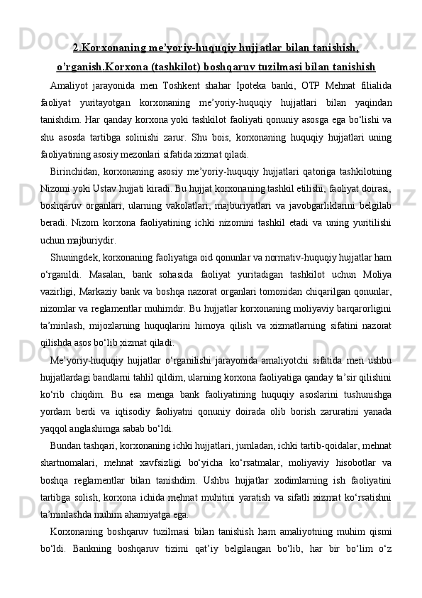 2.Korxonaning     me’yoriy-huquqiy hujjatlar bilan tanishish,   
o’rganish    .   Korxona (tashkilot)     boshqaruv tuzilmasi bilan tanishish   
Amaliyot   jarayonida   men   Toshkent   shahar   Ipoteka   banki,   OTP   Mehnat   filialida
faoliyat   yuritayotgan   korxonaning   me’yoriy-huquqiy   hujjatlari   bilan   yaqindan
tanishdim. Har qanday korxona yoki tashkilot faoliyati qonuniy asosga ega bo‘lishi va
shu   asosda   tartibga   solinishi   zarur.   Shu   bois,   korxonaning   huquqiy   hujjatlari   uning
faoliyatining asosiy mezonlari sifatida xizmat qiladi.
Birinchidan,   korxonaning   asosiy   me’yoriy-huquqiy   hujjatlari   qatoriga   tashkilotning
Nizomi yoki Ustav hujjati kiradi. Bu hujjat korxonaning tashkil etilishi, faoliyat doirasi,
boshqaruv   organlari,   ularning   vakolatlari,   majburiyatlari   va   javobgarliklarini   belgilab
beradi.   Nizom   korxona   faoliyatining   ichki   nizomini   tashkil   etadi   va   uning   yuritilishi
uchun majburiydir.
Shuningdek, korxonaning faoliyatiga oid qonunlar va normativ-huquqiy hujjatlar ham
o‘rganildi.   Masalan,   bank   sohasida   faoliyat   yuritadigan   tashkilot   uchun   Moliya
vazirligi, Markaziy  bank va boshqa  nazorat  organlari  tomonidan chiqarilgan qonunlar,
nizomlar va reglamentlar muhimdir. Bu hujjatlar korxonaning moliyaviy barqarorligini
ta’minlash,   mijozlarning   huquqlarini   himoya   qilish   va   xizmatlarning   sifatini   nazorat
qilishda asos bo‘lib xizmat qiladi.
Me’yoriy-huquqiy   hujjatlar   o‘rganilishi   jarayonida   amaliyotchi   sifatida   men   ushbu
hujjatlardagi bandlarni tahlil qildim, ularning korxona faoliyatiga qanday ta’sir qilishini
ko‘rib   chiqdim.   Bu   esa   menga   bank   faoliyatining   huquqiy   asoslarini   tushunishga
yordam   berdi   va   iqtisodiy   faoliyatni   qonuniy   doirada   olib   borish   zaruratini   yanada
yaqqol anglashimga sabab bo‘ldi.
Bundan tashqari, korxonaning ichki hujjatlari, jumladan, ichki tartib-qoidalar, mehnat
shartnomalari,   mehnat   xavfsizligi   bo‘yicha   ko‘rsatmalar,   moliyaviy   hisobotlar   va
boshqa   reglamentlar   bilan   tanishdim.   Ushbu   hujjatlar   xodimlarning   ish   faoliyatini
tartibga   solish,   korxona   ichida   mehnat   muhitini   yaratish   va   sifatli   xizmat   ko‘rsatishni
ta’minlashda muhim ahamiyatga ega.
Korxonaning   boshqaruv   tuzilmasi   bilan   tanishish   ham   amaliyotning   muhim   qismi
bo‘ldi.   Bankning   boshqaruv   tizimi   qat’iy   belgilangan   bo‘lib,   har   bir   bo‘lim   o‘z 