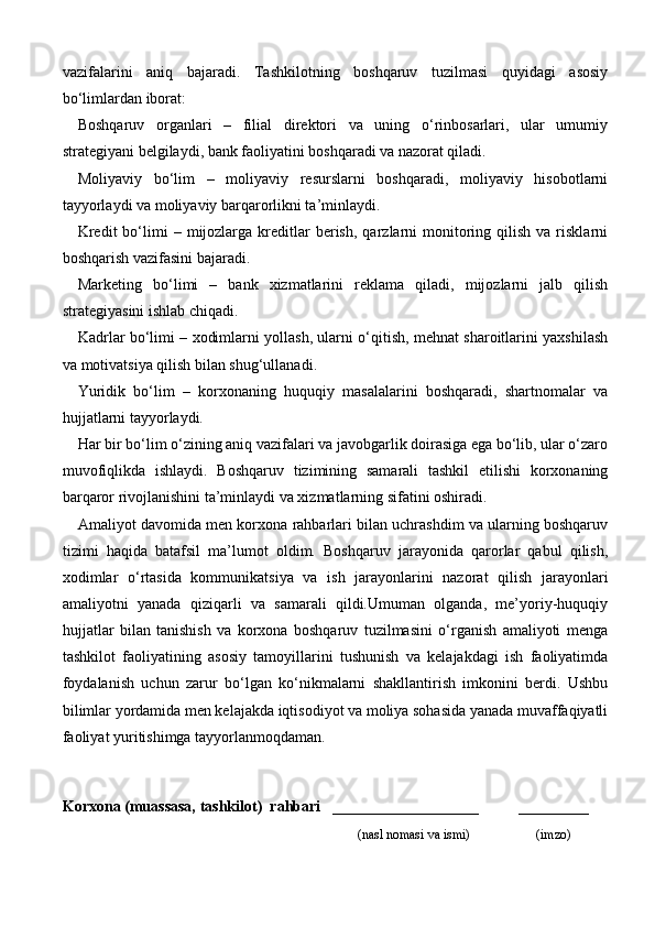 vazifalarini   aniq   bajaradi.   Tashkilotning   boshqaruv   tuzilmasi   quyidagi   asosiy
bo‘limlardan iborat:
Boshqaruv   organlari   –   filial   direktori   va   uning   o‘rinbosarlari,   ular   umumiy
strategiyani belgilaydi, bank faoliyatini boshqaradi va nazorat qiladi.
Moliyaviy   bo‘lim   –   moliyaviy   resurslarni   boshqaradi,   moliyaviy   hisobotlarni
tayyorlaydi va moliyaviy barqarorlikni ta’minlaydi.
Kredit  bo‘limi   –  mijozlarga  kreditlar   berish,   qarzlarni  monitoring  qilish   va  risklarni
boshqarish vazifasini bajaradi.
Marketing   bo‘limi   –   bank   xizmatlarini   reklama   qiladi,   mijozlarni   jalb   qilish
strategiyasini ishlab chiqadi.
Kadrlar bo‘limi – xodimlarni yollash, ularni o‘qitish, mehnat sharoitlarini yaxshilash
va motivatsiya qilish bilan shug‘ullanadi.
Yuridik   bo‘lim   –   korxonaning   huquqiy   masalalarini   boshqaradi,   shartnomalar   va
hujjatlarni tayyorlaydi.
Har bir bo‘lim o‘zining aniq vazifalari va javobgarlik doirasiga ega bo‘lib, ular o‘zaro
muvofiqlikda   ishlaydi.   Boshqaruv   tizimining   samarali   tashkil   etilishi   korxonaning
barqaror rivojlanishini ta’minlaydi va xizmatlarning sifatini oshiradi.
Amaliyot davomida men korxona rahbarlari bilan uchrashdim va ularning boshqaruv
tizimi   haqida   batafsil   ma’lumot   oldim.   Boshqaruv   jarayonida   qarorlar   qabul   qilish,
xodimlar   o‘rtasida   kommunikatsiya   va   ish   jarayonlarini   nazorat   qilish   jarayonlari
amaliyotni   yanada   qiziqarli   va   samarali   qildi.Umuman   olganda,   me’yoriy-huquqiy
hujjatlar   bilan   tanishish   va   korxona   boshqaruv   tuzilmasini   o‘rganish   amaliyoti   menga
tashkilot   faoliyatining   asosiy   tamoyillarini   tushunish   va   kelajakdagi   ish   faoliyatimda
foydalanish   uchun   zarur   bo‘lgan   ko‘nikmalarni   shakllantirish   imkonini   berdi.   Ushbu
bilimlar yordamida men kelajakda iqtisodiyot va moliya sohasida yanada muvaffaqiyatli
faoliyat yuritishimga tayyorlanmoqdaman.
Korxona (muassasa, tashkilot)   rahbari       ___________________          ________
                                                                              (nasl nomasi va ismi)                   (imzo) 