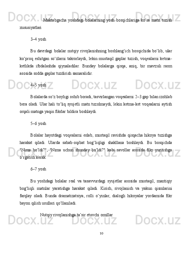                 Maktabgacha   yoshdagi   bolalarning   yosh   bosqichlariga   ko‘ra   matn   tuzish
xususiyatlari
3–4 yosh
Bu   davrdagi   bolalar   nutqiy   rivojlanishning   boshlang‘ich   bosqichida   bo‘lib,   ular
ko‘proq  eshitgan   so‘zlarni  takrorlaydi,  lekin  mustaqil  gaplar   tuzish,  voqealarni  ketma-
ketlikda   ifodalashda   qiynaladilar.   Bunday   bolalarga   qisqa,   aniq,   bir   mavzuli   rasm
asosida sodda gaplar tuzdirish samaralidir.
4–5 yosh
Bolalarda so‘z boyligi oshib boradi, tasvirlangan voqealarni 2–3 gap bilan izohlab
bera oladi. Ular hali to‘liq syujetli matn tuzolmaydi, lekin ketma-ket voqealarni aytish
orqali matnga yaqin fikrlar bildira boshlaydi.
5–6 yosh
Bolalar   hayotdagi   voqealarni   eslab,   mustaqil   ravishda   qisqacha   hikoya   tuzishga
harakat   qiladi.   Ularda   sabab-oqibat   bog‘liqligi   shakllana   boshlaydi.   Bu   bosqichda
"Nima   bo‘ldi?",   "Nima   uchun   shunday   bo‘ldi?"   kabi   savollar   asosida   fikr   yuritishga
o‘rgatish kerak.
6–7 yosh
Bu   yoshdagi   bolalar   real   va   tasavvurdagi   syujetlar   asosida   mustaqil,   mantiqiy
bog‘liqli   matnlar   yaratishga   harakat   qiladi.   Kirish,   rivojlanish   va   yakun   qismlarini
farqlay   oladi.   Bunda   dramatizatsiya,   rolli   o‘yinlar,   dialogli   hikoyalar   yordamida   fikr
bayon qilish usullari qo‘llaniladi.
         Nutqiy rivojlanishga ta’sir etuvchi omillar
10 