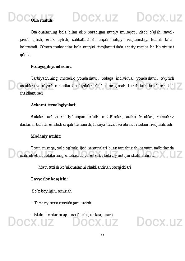 Oila muhiti:
Ota-onalarning   bola   bilan   olib   boradigan   nutqiy   muloqoti,   kitob   o‘qish,   savol-
javob   qilish,   ertak   aytish,   suhbatlashish   orqali   nutqiy   rivojlanishga   kuchli   ta’sir
ko‘rsatadi. O‘zaro muloqotlar bola nutqini  rivojlantirishda asosiy  manba bo‘lib xizmat
qiladi.
Pedagogik yondashuv:
Tarbiyachining   metodik   yondashuvi,   bolaga   individual   yondashuvi,   o‘qitish
uslublari va o‘yinli metodlardan foydalanishi bolaning matn tuzish ko‘nikmalarini faol
shakllantiradi.
Axborot texnologiyalari:
Bolalar   uchun   mo‘ljallangan   sifatli   multfilmlar,   audio   kitoblar,   interaktiv
dasturlar bolada eshitish orqali tushunish, hikoya tuzish va obrazli ifodani rivojlantiradi.
Madaniy muhit:
Teatr, musiqa, xalq og‘zaki ijod namunalari bilan tanishtirish, bayram tadbirlarida
ishtirok etish bolalarning emotsional va estetik ifodaviy nutqini shakllantiradi.
       Matn tuzish ko‘nikmalarini shakllantirish bosqichlari
Tayyorlov bosqichi:
 So‘z boyligini oshirish
– Tasviriy rasm asosida gap tuzish
– Matn qismlarini ajratish (boshi, o‘rtasi, oxiri)
11 