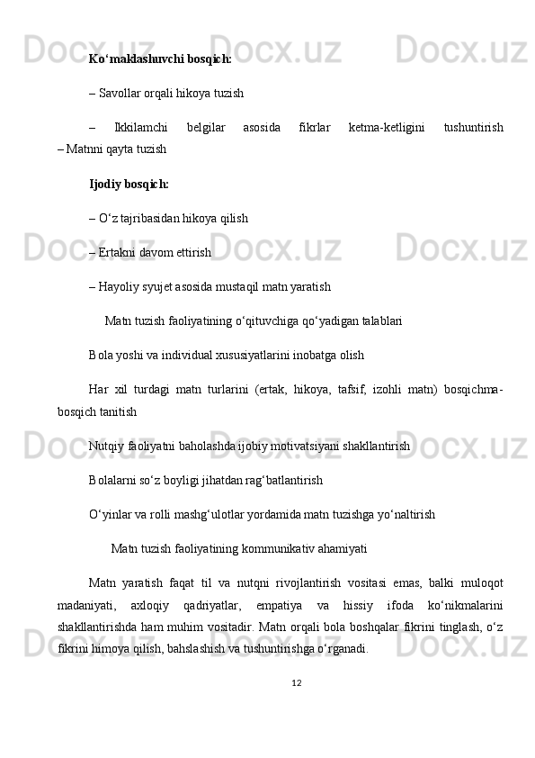 Ko‘maklashuvchi bosqich:
– Savollar orqali hikoya tuzish
–   Ikkilamchi   belgilar   asosida   fikrlar   ketma-ketligini   tushuntirish
– Matnni qayta tuzish
Ijodiy bosqich:
– O‘z tajribasidan hikoya qilish
– Ertakni davom ettirish
– Hayoliy syujet asosida mustaqil matn yaratish
      Matn tuzish faoliyatining o‘qituvchiga qo‘yadigan talablari
Bola yoshi va individual xususiyatlarini inobatga olish
Har   xil   turdagi   matn   turlarini   (ertak,   hikoya,   tafsif,   izohli   matn)   bosqichma-
bosqich tanitish
Nutqiy faoliyatni baholashda ijobiy motivatsiyani shakllantirish
Bolalarni so‘z boyligi jihatdan rag‘batlantirish
O‘yinlar va rolli mashg‘ulotlar yordamida matn tuzishga yo‘naltirish
        Matn tuzish faoliyatining kommunikativ ahamiyati
Matn   yaratish   faqat   til   va   nutqni   rivojlantirish   vositasi   emas,   balki   muloqot
madaniyati,   axloqiy   qadriyatlar,   empatiya   va   hissiy   ifoda   ko‘nikmalarini
shakllantirishda  ham   muhim   vositadir. Matn  orqali  bola  boshqalar   fikrini  tinglash,  o‘z
fikrini himoya qilish, bahslashish va tushuntirishga o‘rganadi.
12 