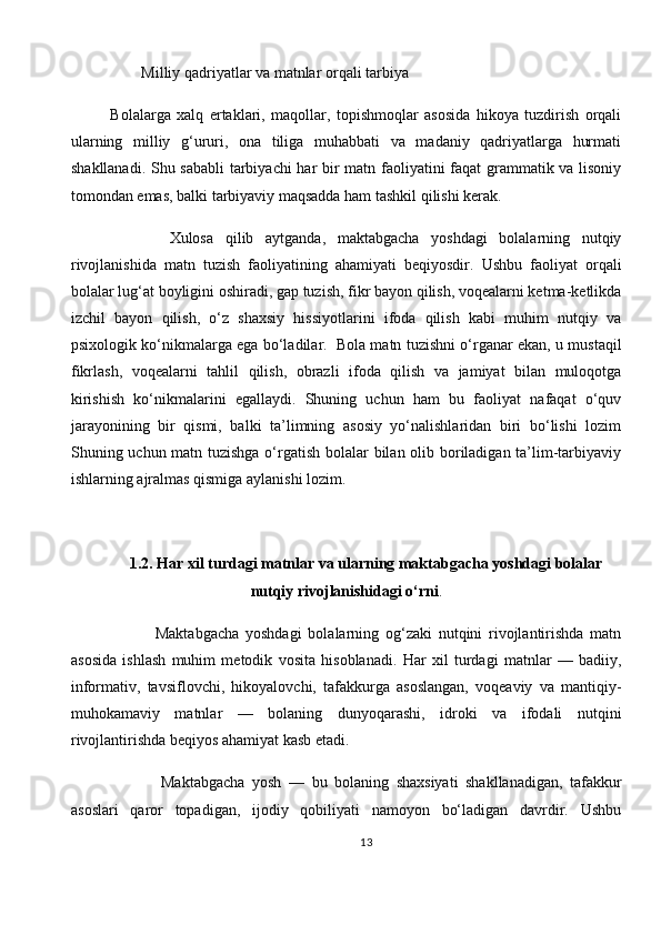         Milliy qadriyatlar va matnlar orqali tarbiya
Bolalarga   xalq   ertaklari,   maqollar,   topishmoqlar   asosida   hikoya   tuzdirish   orqali
ularning   milliy   g‘ururi,   ona   tiliga   muhabbati   va   madaniy   qadriyatlarga   hurmati
shakllanadi. Shu sababli  tarbiyachi har bir matn faoliyatini faqat grammatik va lisoniy
tomondan emas, balki tarbiyaviy maqsadda ham tashkil qilishi kerak.
          Xulosa   qilib   aytganda,   maktabgacha   yoshdagi   bolalarning   nutqiy
rivojlanishida   matn   tuzish   faoliyatining   ahamiyati   beqiyosdir.   Ushbu   faoliyat   orqali
bolalar lug‘at boyligini oshiradi, gap tuzish, fikr bayon qilish, voqealarni ketma-ketlikda
izchil   bayon   qilish,   o‘z   shaxsiy   hissiyotlarini   ifoda   qilish   kabi   muhim   nutqiy   va
psixologik ko‘nikmalarga ega bo‘ladilar.     Bola matn tuzishni o‘rganar ekan, u mustaqil
fikrlash,   voqealarni   tahlil   qilish,   obrazli   ifoda   qilish   va   jamiyat   bilan   muloqotga
kirishish   ko‘nikmalarini   egallaydi.   Shuning   uchun   ham   bu   faoliyat   nafaqat   o‘quv
jarayonining   bir   qismi,   balki   ta’limning   asosiy   yo‘nalishlaridan   biri   bo‘lishi   lozim
Shuning uchun matn tuzishga o‘rgatish bolalar bilan olib boriladigan ta’lim-tarbiyaviy
ishlarning ajralmas qismiga aylanishi lozim.
1.2. Har xil turdagi matnlar va ularning maktabgacha yoshdagi bolalar
nutqiy rivojlanishidagi o‘rni .
              Maktabgacha   yoshdagi   bolalarning   og‘zaki   nutqini   rivojlantirishda   matn
asosida   ishlash   muhim   metodik   vosita   hisoblanadi.   Har   xil   turdagi   matnlar   —   badiiy,
informativ,   tavsiflovchi,   hikoyalovchi,   tafakkurga   asoslangan,   voqeaviy   va   mantiqiy-
muhokamaviy   matnlar   —   bolaning   dunyoqarashi,   idroki   va   ifodali   nutqini
rivojlantirishda beqiyos ahamiyat kasb etadi.
              Maktabgacha   yosh   —   bu   bolaning   shaxsiyati   shakllanadigan,   tafakkur
asoslari   qaror   topadigan,   ijodiy   qobiliyati   namoyon   bo‘ladigan   davrdir.   Ushbu
13 