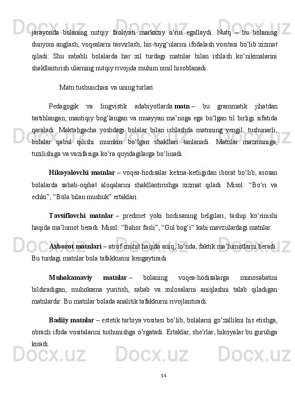 jarayonda   bolaning   nutqiy   faoliyati   markaziy   o‘rin   egallaydi.   Nutq   –   bu   bolaning
dunyoni anglash, voqealarni tasvirlash, his-tuyg‘ularini ifodalash vositasi bo‘lib xizmat
qiladi.   Shu   sababli   bolalarda   har   xil   turdagi   matnlar   bilan   ishlash   ko‘nikmalarini
shakllantirish ularning nutqiy rivojida muhim omil hisoblanadi.
       Matn tushunchasi va uning turlari
Pedagogik   va   lingvistik   adabiyotlarda   matn   –   bu   grammatik   jihatdan
tartiblangan,   mantiqiy  bog‘langan  va  muayyan   ma’noga  ega   bo‘lgan  til  birligi  sifatida
qaraladi.   Maktabgacha   yoshdagi   bolalar   bilan   ishlashda   matnning   yengil,   tushunarli,
bolalar   qabul   qilishi   mumkin   bo‘lgan   shakllari   tanlanadi.   Matnlar   mazmuniga,
tuzilishiga va vazifasiga ko‘ra quyidagilarga bo‘linadi:
Hikoyalovchi   matnlar   –   voqea-hodisalar   ketma-ketligidan   iborat   bo‘lib,   asosan
bolalarda   sabab-oqibat   aloqalarini   shakllantirishga   xizmat   qiladi.   Misol:   “Bo‘ri   va
echki”, “Bola bilan mushuk” ertaklari.
Tavsiflovchi   matnlar   –   predmet   yoki   hodisaning   belgilari,   tashqi   ko‘rinishi
haqida ma’lumot beradi. Misol: “Bahor fasli”, “Gul bog‘i” kabi mavzulardagi matnlar.
Axborot matnlari   – atrof-muhit haqida aniq, lo‘nda, faktik ma’lumotlarni beradi.
Bu turdagi matnlar bola tafakkurini kengaytiradi.
Muhokamaviy   matnlar   –   bolaning   voqea-hodisalarga   munosabatini
bildiradigan,   muhokama   yuritish,   sabab   va   xulosalarni   aniqlashni   talab   qiladigan
matnlardir. Bu matnlar bolada analitik tafakkurni rivojlantiradi.
Badiiy matnlar   – estetik tarbiya vositasi bo‘lib, bolalarni go‘zallikni his etishga,
obrazli ifoda vositalarini tushunishga o‘rgatadi. Ertaklar, she’rlar, hikoyalar bu guruhga
kiradi.
14 