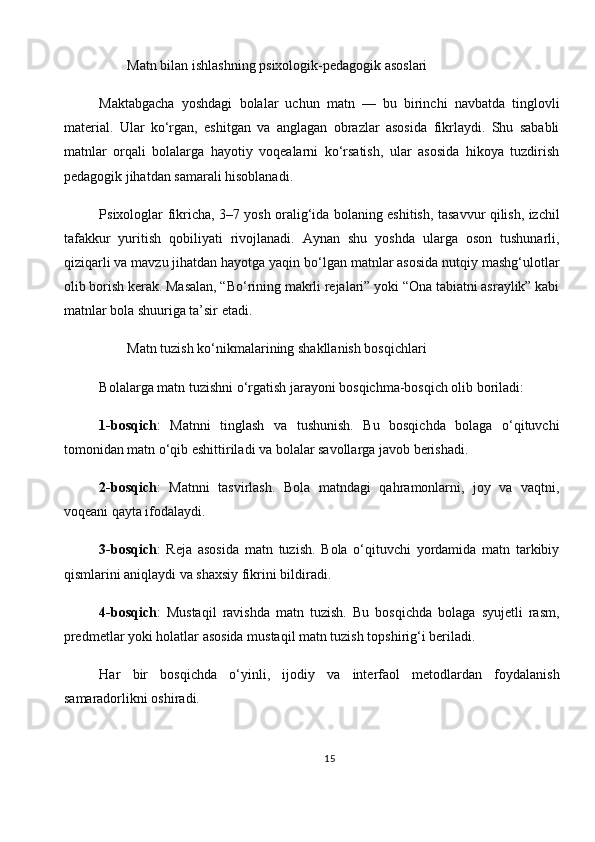          Matn bilan ishlashning psixologik-pedagogik asoslari
Maktabgacha   yoshdagi   bolalar   uchun   matn   —   bu   birinchi   navbatda   tinglovli
material.   Ular   ko‘rgan,   eshitgan   va   anglagan   obrazlar   asosida   fikrlaydi.   Shu   sababli
matnlar   orqali   bolalarga   hayotiy   voqealarni   ko‘rsatish,   ular   asosida   hikoya   tuzdirish
pedagogik jihatdan samarali hisoblanadi.
Psixologlar fikricha, 3–7 yosh oralig‘ida bolaning eshitish, tasavvur qilish, izchil
tafakkur   yuritish   qobiliyati   rivojlanadi.   Aynan   shu   yoshda   ularga   oson   tushunarli,
qiziqarli va mavzu jihatdan hayotga yaqin bo‘lgan matnlar asosida nutqiy mashg‘ulotlar
olib borish kerak. Masalan, “Bo‘rining makrli rejalari” yoki “Ona tabiatni asraylik” kabi
matnlar bola shuuriga ta’sir etadi.
         Matn tuzish ko‘nikmalarining shakllanish bosqichlari
Bolalarga matn tuzishni o‘rgatish jarayoni bosqichma-bosqich olib boriladi:
1-bosqich :   Matnni   tinglash   va   tushunish.   Bu   bosqichda   bolaga   o‘qituvchi
tomonidan matn o‘qib eshittiriladi va bolalar savollarga javob berishadi.
2-bosqich :   Matnni   tasvirlash.   Bola   matndagi   qahramonlarni,   joy   va   vaqtni,
voqeani qayta ifodalaydi.
3-bosqich :   Reja   asosida   matn   tuzish.   Bola   o‘qituvchi   yordamida   matn   tarkibiy
qismlarini aniqlaydi va shaxsiy fikrini bildiradi.
4-bosqich :   Mustaqil   ravishda   matn   tuzish.   Bu   bosqichda   bolaga   syujetli   rasm,
predmetlar yoki holatlar asosida mustaqil matn tuzish topshirig‘i beriladi.
Har   bir   bosqichda   o‘yinli,   ijodiy   va   interfaol   metodlardan   foydalanish
samaradorlikni oshiradi.
15 