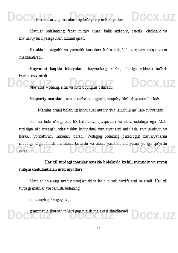        Har xil turdagi matnlarning tarbiyaviy imkoniyatlari
Matnlar   bolalarning   faqat   nutqiy   emas,   balki   axloqiy,   estetik,   ekologik   va
ma’naviy tarbiyasiga ham xizmat qiladi:
Ertaklar   –   ezgulik   va   yovuzlik   kurashini   ko‘rsatadi,   bolada   ijobiy   xulq-atvorni
shakllantiradi.
Hayvonot   haqida   hikoyalar   –   hayvonlarga   mehr,   tabiatga   e’tiborli   bo‘lish
hissini uyg‘otadi.
She’rlar   – ohang, ritm va so‘z boyligini oshiradi.
Voqeaviy matnlar   – sabab-oqibatni anglash, tanqidiy fikrlashga asos bo‘ladi.
         Matnlar orqali bolaning individual nutqiy rivojlanishini qo‘llab-quvvatlash
Har   bir   bola   o‘ziga   xos   fikrlash   tarzi,   qiziqishlari   va   ifoda   uslubiga   ega.   Matn
tuzishga   oid   mashg‘ulotlar   ushbu   individual   xususiyatlarni   aniqlash,   rivojlantirish   va
kerakli   yo‘naltirish   imkonini   beradi.   Pedagog   bolaning   psixologik   xususiyatlarini
inobatga   olgan   holda   matnlarni   tanlashi   va   ularni   yaratish   faoliyatini   yo‘lga   qo‘yishi
zarur.
                     Har xil turdagi matnlar asosida bolalarda izchil, mantiqiy va ravon
nutqni shakllantirish imkoniyatlari
Matnlar   bolaning   nutqiy   rivojlanishida   ko‘p   qirrali   vazifalarni   bajaradi.   Har   xil
turdagi matnlar yordamida bolaning:
so‘z boyligi kengayadi;
grammatik jihatdan to‘g‘ri gap tuzish malakasi shakllanadi;
16 