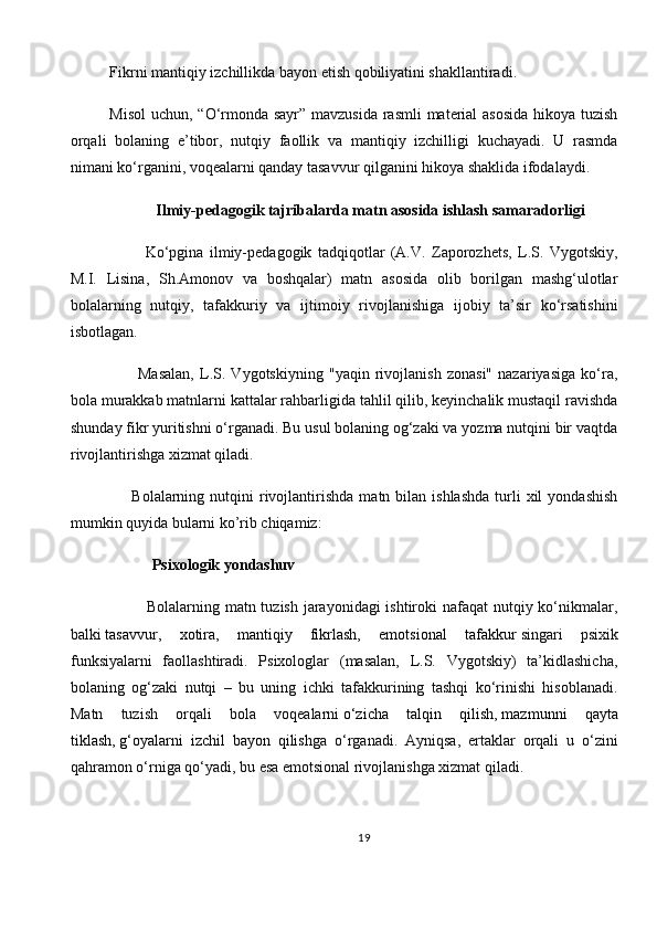 Fikrni mantiqiy izchillikda bayon etish qobiliyatini shakllantiradi.
Misol  uchun, “O‘rmonda sayr” mavzusida rasmli  material  asosida  hikoya tuzish
orqali   bolaning   e’tibor,   nutqiy   faollik   va   mantiqiy   izchilligi   kuchayadi.   U   rasmda
nimani ko‘rganini, voqealarni qanday tasavvur qilganini hikoya shaklida ifodalaydi.
            Ilmiy-pedagogik tajribalarda matn asosida ishlash samaradorligi
            Ko‘pgina   ilmiy-pedagogik   tadqiqotlar   (A.V.   Zaporozhets,   L.S.   Vygotskiy,
M.I.   Lisina,   Sh.Amonov   va   boshqalar)   matn   asosida   olib   borilgan   mashg‘ulotlar
bolalarning   nutqiy,   tafakkuriy   va   ijtimoiy   rivojlanishiga   ijobiy   ta’sir   ko‘rsatishini
isbotlagan.
          Masalan,   L.S.   Vygotskiyning   "yaqin   rivojlanish   zonasi"   nazariyasiga   ko‘ra,
bola murakkab matnlarni kattalar rahbarligida tahlil qilib, keyinchalik mustaqil ravishda
shunday fikr yuritishni o‘rganadi. Bu usul bolaning og‘zaki va yozma nutqini bir vaqtda
rivojlantirishga xizmat qiladi.
        Bolalarning  nutqini   rivojlantirishda  matn  bilan  ishlashda  turli   xil  yondashish
mumkin quyida bularni ko’rib chiqamiz:
           Psixologik yondashuv
             Bolalarning matn tuzish jarayonidagi  ishtiroki nafaqat nutqiy ko‘nikmalar,
balki   tasavvur,   xotira,   mantiqiy   fikrlash,   emotsional   tafakkur   singari   psixik
funksiyalarni   faollashtiradi.   Psixologlar   (masalan,   L.S.   Vygotskiy)   ta’kidlashicha,
bolaning   og‘zaki   nutqi   –   bu   uning   ichki   tafakkurining   tashqi   ko‘rinishi   hisoblanadi.
Matn   tuzish   orqali   bola   voqealarni   o‘zicha   talqin   qilish,   mazmunni   qayta
tiklash,   g‘oyalarni   izchil   bayon   qilish ga   o‘rganadi.   Ayniqsa,   ertaklar   orqali   u   o‘zini
qahramon o‘rniga qo‘yadi, bu esa emotsional rivojlanishga xizmat qiladi.
19 
