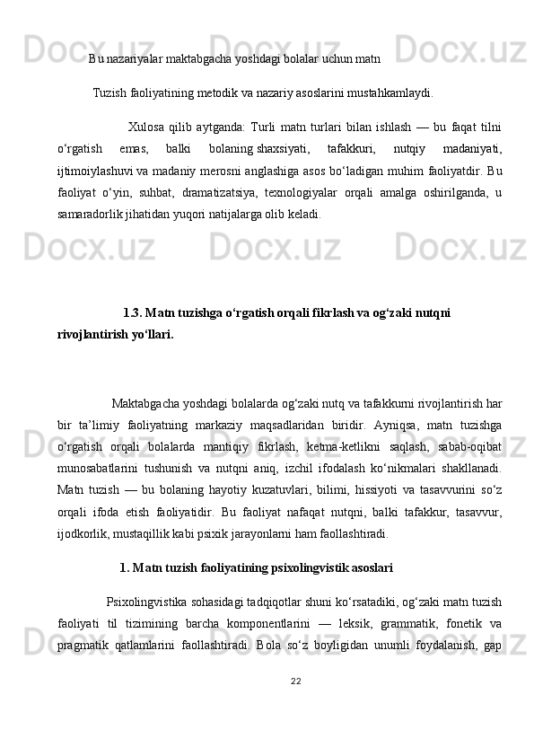 Bu nazariyalar maktabgacha yoshdagi bolalar uchun matn
 Tuzish   faoliyatining   metodik va nazariy asoslarini mustahkamlaydi.
                Xulosa   qilib   aytganda:   Turli   matn   turlari   bilan   ishlash   —   bu   faqat   tilni
o‘rgatish   emas,   balki   bolaning   shaxsiyati,   tafakkuri,   nutqiy   madaniyati,
ijtimoiylashuvi   va madaniy  merosni   anglashiga  asos   bo‘ladigan  muhim  faoliyatdir.  Bu
faoliyat   o‘yin,   suhbat,   dramatizatsiya,   texnologiyalar   orqali   amalga   oshirilganda,   u
samaradorlik jihatidan yuqori natijalarga olib keladi. 
     
            1.3. Matn tuzishga o‘rgatish orqali fikrlash va og‘zaki nutqni 
rivojlantirish yo‘llari.
       Maktabgacha yoshdagi bolalarda og‘zaki nutq va tafakkurni rivojlantirish har
bir   ta’limiy   faoliyatning   markaziy   maqsadlaridan   biridir.   Ayniqsa,   matn   tuzishga
o‘rgatish   orqali   bolalarda   mantiqiy   fikrlash,   ketma-ketlikni   saqlash,   sabab-oqibat
munosabatlarini   tushunish   va   nutqni   aniq,   izchil   ifodalash   ko‘nikmalari   shakllanadi.
Matn   tuzish   —   bu   bolaning   hayotiy   kuzatuvlari,   bilimi,   hissiyoti   va   tasavvurini   so‘z
orqali   ifoda   etish   faoliyatidir.   Bu   faoliyat   nafaqat   nutqni,   balki   tafakkur,   tasavvur,
ijodkorlik, mustaqillik kabi psixik jarayonlarni ham faollashtiradi.
          1. Matn tuzish faoliyatining psixolingvistik asoslari
     Psixolingvistika sohasidagi tadqiqotlar shuni ko‘rsatadiki, og‘zaki matn tuzish
faoliyati   til   tizimining   barcha   komponentlarini   —   leksik,   grammatik,   fonetik   va
pragmatik   qatlamlarini   faollashtiradi.   Bola   so‘z   boyligidan   unumli   foydalanish,   gap
22 