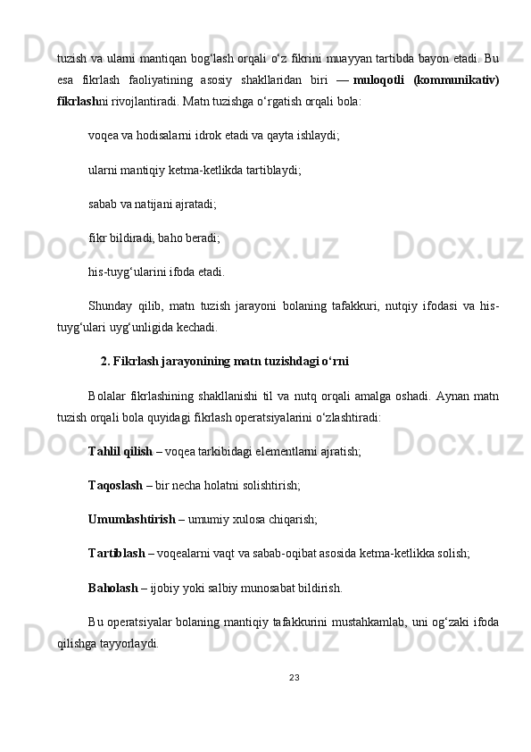 tuzish va ularni mantiqan bog‘lash orqali o‘z fikrini muayyan tartibda bayon etadi. Bu
esa   fikrlash   faoliyatining   asosiy   shakllaridan   biri   —   muloqotli   (kommunikativ)
fikrlash ni rivojlantiradi.   Matn tuzishga o‘rgatish orqali bola:
voqea va hodisalarni idrok etadi va qayta ishlaydi;
ularni mantiqiy ketma-ketlikda tartiblaydi;
sabab va natijani ajratadi;
fikr bildiradi, baho beradi;
his-tuyg‘ularini ifoda etadi.
Shunday   qilib,   matn   tuzish   jarayoni   bolaning   tafakkuri,   nutqiy   ifodasi   va   his-
tuyg‘ulari uyg‘unligida kechadi.
    2. Fikrlash jarayonining matn tuzishdagi o‘rni
Bolalar   fikrlashining   shakllanishi   til   va   nutq   orqali   amalga   oshadi.   Aynan   matn
tuzish orqali bola quyidagi fikrlash operatsiyalarini o‘zlashtiradi:
Tahlil qilish   – voqea tarkibidagi elementlarni ajratish;
Taqoslash   – bir necha holatni solishtirish;
Umumlashtirish   – umumiy xulosa chiqarish;
Tartiblash   – voqealarni vaqt va sabab-oqibat asosida ketma-ketlikka solish;
Baholash   – ijobiy yoki salbiy munosabat bildirish.
Bu operatsiyalar  bolaning mantiqiy tafakkurini mustahkamlab, uni og‘zaki ifoda
qilishga tayyorlaydi.
23 
