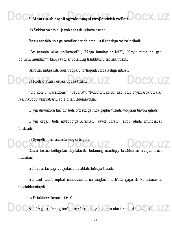 3. Matn tuzish orqali og‘zaki nutqni rivojlantirish yo‘llari 
  a) Suhbat va savol-javob asosida hikoya tuzish
Rasm asosida bolaga savollar berish orqali u fikrlashga yo‘naltiriladi;
“Bu   rasmda   nima   bo‘layapti?”,   “Nega   bunday   bo‘ldi?”,   “Keyin   nima   bo‘lgan
bo‘lishi mumkin?” kabi savollar bolaning tafakkurini faollashtiradi;
Savollar natijasida bola voqeani to‘laqonli ifodalashga intiladi.
b) Rolli o‘yinlar orqali voqea tuzish
“Do‘kon”, “Kasalxona”, “Sayohat”, “Mehmon keldi” kabi rolli o‘yinlarda bolalar
real hayotiy vaziyatlarni so‘z bilan ifodalaydilar;
O‘yin davomida har bir bola o‘z roliga mos gaplar tuzadi, voqeani bayon qiladi;
O‘yin   orqali   bola   muloqotga   kirishadi,   savol   beradi,   javob   oladi,   munosabat
bildiradi.
c) Syujetli rasm asosida voqea bayoni
Rasm   ketma-ketligidan   foydalanib,   bolaning   mantiqiy   tafakkurini   rivojlantirish
mumkin;
Bola rasmlardagi voqealarni tartiblab, hikoya tuzadi;
Bu   usul   sabab-oqibat   munosabatlarini   anglash,   tartibda   gapirish   ko‘nikmasini
mustahkamlaydi.
d) Ertaklarni davom ettirish
Bolalarga ertakning bosh qismi beriladi, yakuni esa ular tomonidan tuziladi;
24 