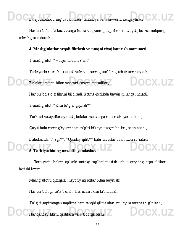 Bu ijodkorlikni rag‘batlantiradi, fantaziya va tasavvurni kengaytiradi;
Har bir bola o‘z tasavvuriga ko‘ra voqeaning tugashini so‘zlaydi, bu esa nutqning
erkinligini oshiradi.
4. Mashg‘ulotlar orqali fikrlash va nutqni rivojlantirish namunasi
1-mashg‘ulot: “Voqea davom etsin”
Tarbiyachi rasm ko‘rsatadi yoki voqeaning boshlang‘ich qismini aytadi;
Bolalar navbati bilan voqeani davom ettiradilar;
Har bir bola o‘z fikrini bildiradi, ketma-ketlikda bayon qilishga intiladi.
2-mashg‘ulot: “Kim to‘g‘ri gapirdi?”
Turli xil vaziyatlar aytiladi, bolalar esa ularga mos matn yaratadilar;
Qaysi bola mantig‘iy, aniq va to‘g‘ri hikoya tuzgan bo‘lsa, baholanadi;
Baholashda “Nega?”, “Qanday qilib?” kabi savollar bilan izoh so‘raladi.
5. Tarbiyachining metodik yondashuvi   
      Tarbiyachi   bolani   og‘zaki   nutqga   rag‘batlantirish   uchun   quyidagilarga   e’tibor
berishi lozim:
Mashg‘ulotni qiziqarli, hayotiy misollar bilan boyitish;
Har bir bolaga so‘z berish, faol ishtirokini ta’minlash;
To‘g‘ri gapirmagan taqdirda ham tanqid qilmasdan, muloyim tarzda to‘g‘rilash;
Har qanday fikrni qadrlash va e’tiborga olish.
25 