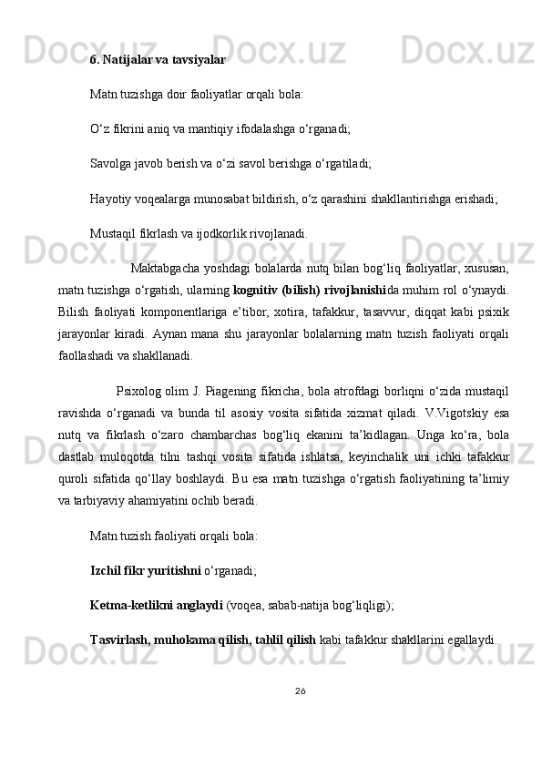 6. Natijalar va tavsiyalar
Matn tuzishga doir faoliyatlar orqali bola:
O‘z fikrini aniq va mantiqiy ifodalashga o‘rganadi;
Savolga javob berish va o‘zi savol berishga o‘rgatiladi;
Hayotiy voqealarga munosabat bildirish, o‘z qarashini shakllantirishga erishadi;
Mustaqil fikrlash va ijodkorlik rivojlanadi.
                 Maktabgacha  yoshdagi  bolalarda  nutq  bilan bog‘liq faoliyatlar, xususan,
matn tuzishga o‘rgatish, ularning   kognitiv (bilish) rivojlanishi da muhim rol o‘ynaydi.
Bilish   faoliyati   komponentlariga   e’tibor,   xotira,   tafakkur,   tasavvur,   diqqat   kabi   psixik
jarayonlar   kiradi.   Aynan   mana   shu   jarayonlar   bolalarning   matn   tuzish   faoliyati   orqali
faollashadi va shakllanadi.
           Psixolog olim J. Piagening fikricha, bola atrofdagi borliqni o‘zida mustaqil
ravishda   o‘rganadi   va   bunda   til   asosiy   vosita   sifatida   xizmat   qiladi.   V.Vigotskiy   esa
nutq   va   fikrlash   o‘zaro   chambarchas   bog‘liq   ekanini   ta’kidlagan.   Unga   ko‘ra,   bola
dastlab   muloqotda   tilni   tashqi   vosita   sifatida   ishlatsa,   keyinchalik   uni   ichki   tafakkur
quroli  sifatida qo‘llay boshlaydi. Bu  esa  matn tuzishga o‘rgatish faoliyatining ta’limiy
va tarbiyaviy ahamiyatini ochib beradi.
Matn tuzish faoliyati orqali bola:
Izchil fikr yuritishni   o‘rganadi;
Ketma-ketlikni anglaydi   (voqea, sabab-natija bog‘liqligi);
Tasvirlash, muhokama qilish, tahlil qilish   kabi tafakkur shakllarini egallaydi.
26 