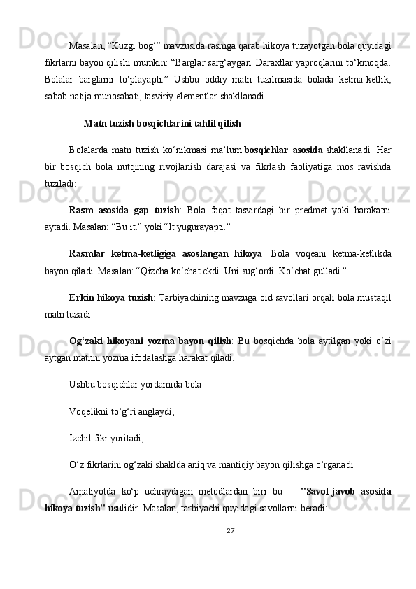 Masalan, “Kuzgi bog‘” mavzusida rasmga qarab hikoya tuzayotgan bola quyidagi
fikrlarni bayon qilishi mumkin: “Barglar sarg‘aygan. Daraxtlar yaproqlarini to‘kmoqda.
Bolalar   barglarni   to‘playapti.”   Ushbu   oddiy   matn   tuzilmasida   bolada   ketma-ketlik,
sabab-natija munosabati, tasviriy elementlar shakllanadi.
      Matn tuzish bosqichlarini tahlil qilish
Bolalarda   matn   tuzish   ko‘nikmasi   ma’lum   bosqichlar   asosida   shakllanadi.   Har
bir   bosqich   bola   nutqining   rivojlanish   darajasi   va   fikrlash   faoliyatiga   mos   ravishda
tuziladi:
Rasm   asosida   gap   tuzish :   Bola   faqat   tasvirdagi   bir   predmet   yoki   harakatni
aytadi. Masalan: “Bu it.” yoki “It yugurayapti.”
Rasmlar   ketma-ketligiga   asoslangan   hikoya :   Bola   voqeani   ketma-ketlikda
bayon qiladi. Masalan: “Qizcha ko‘chat ekdi. Uni sug‘ordi. Ko‘chat gulladi.”
Erkin hikoya tuzish : Tarbiyachining mavzuga oid savollari orqali bola mustaqil
matn tuzadi.
Og‘zaki   hikoyani   yozma   bayon   qilish :   Bu   bosqichda   bola   aytilgan   yoki   o‘zi
aytgan matnni yozma ifodalashga harakat qiladi.
Ushbu bosqichlar yordamida bola:
Voqelikni to‘g‘ri anglaydi;
Izchil fikr yuritadi;
O‘z fikrlarini og‘zaki shaklda aniq va mantiqiy bayon qilishga o‘rganadi.
Amaliyotda   ko‘p   uchraydigan   metodlardan   biri   bu   —   "Savol-javob   asosida
hikoya tuzish"   usulidir. Masalan, tarbiyachi quyidagi savollarni beradi:
27 