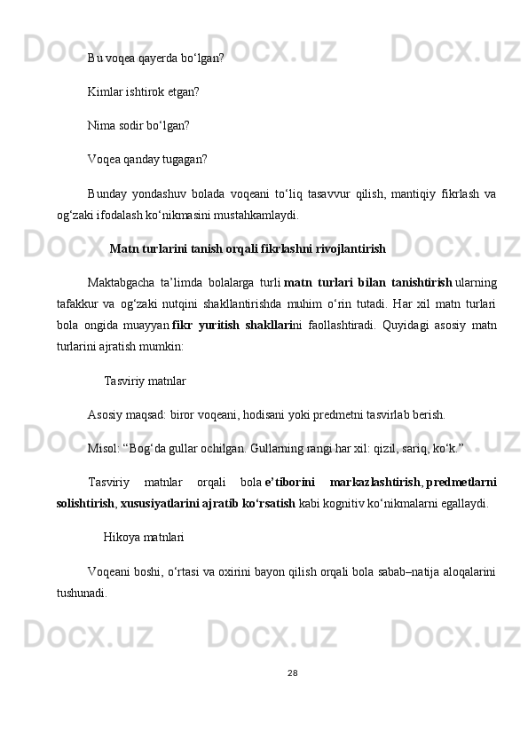 Bu voqea qayerda bo‘lgan?
Kimlar ishtirok etgan?
Nima sodir bo‘lgan?
Voqea qanday tugagan?
Bunday   yondashuv   bolada   voqeani   to‘liq   tasavvur   qilish,   mantiqiy   fikrlash   va
og‘zaki ifodalash ko‘nikmasini mustahkamlaydi.
       Matn turlarini tanish orqali fikrlashni rivojlantirish
Maktabgacha   ta’limda   bolalarga   turli   matn   turlari   bilan   tanishtirish   ularning
tafakkur   va   og‘zaki   nutqini   shakllantirishda   muhim   o‘rin   tutadi.   Har   xil   matn   turlari
bola   ongida   muayyan   fikr   yuritish   shakllari ni   faollashtiradi.   Quyidagi   asosiy   matn
turlarini ajratish mumkin:
     Tasviriy matnlar
Asosiy maqsad: biror voqeani, hodisani yoki predmetni tasvirlab berish.
Misol: “Bog‘da gullar ochilgan. Gullarning rangi har xil: qizil, sariq, ko‘k.”
Tasviriy   matnlar   orqali   bola   e’tiborini   markazlashtirish ,   predmetlarni
solishtirish ,   xususiyatlarini ajratib ko‘rsatish   kabi kognitiv ko‘nikmalarni egallaydi.
     Hikoya matnlari
Voqeani boshi, o‘rtasi va oxirini bayon qilish orqali bola sabab–natija aloqalarini
tushunadi.
28 