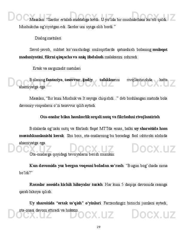Masalan: “Sardor ertalab maktabga ketdi. U yo‘lda bir mushukchani ko‘rib qoldi.
Mushukcha og‘riyotgan edi. Sardor uni uyiga olib bordi.”
      Dialog matnlari
Savol-javob,   suhbat   ko‘rinishidagi   muloqotlarda   qatnashish   bolaning   muloqot
madaniyatini ,   fikrni qisqacha va aniq ifodalash   malakasini oshiradi.
   Ertak va sarguzasht matnlari
Bolaning   fantaziya ,   tasavvur ,   ijodiy   tafakkur ini   rivojlantirishda   katta
ahamiyatga ega.
Masalan, “Bir kuni Mushuk va It sayrga chiqishdi...” deb boshlangan matnda bola
davomiy voqealarni o‘zi tasavvur qilib aytadi.
          Ota-onalar bilan hamkorlik orqali nutq va fikrlashni rivojlantirish
Bolalarda og‘zaki nutq va fikrlash faqat  MTTda emas, balki   uy sharoitida ham
mustahkamlanishi  kerak . Shu bois, ota-onalarning bu boradagi  faol  ishtiroki  alohida
ahamiyatga ega.
Ota-onalarga quyidagi tavsiyalarni berish mumkin:
Kun davomida yuz bergan voqeani boladan so‘rash : “Bugun bog‘chada nima
bo‘ldi?”
Rasmlar asosida kichik hikoyalar tuzish : Har kuni 5 daqiqa davomida rasmga
qarab hikoya qilish.
Uy   sharoitida   “ertak   to‘qish”   o‘yinlari :   Farzandingiz   birinchi   jumlani   aytadi,
ota-onasi davom ettiradi va hokazo.
29 
