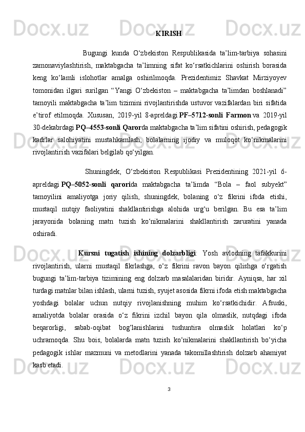 KIRISH
                Bugungi   kunda   O‘zbekiston   Respublikasida   ta’lim-tarbiya   sohasini
zamonaviylashtirish,   maktabgacha   ta’limning   sifat   ko‘rsatkichlarini   oshirish   borasida
keng   ko‘lamli   islohotlar   amalga   oshirilmoqda.   Prezidentimiz   Shavkat   Mirziyoyev
tomonidan   ilgari   surilgan   “Yangi   O‘zbekiston   –   maktabgacha   ta’limdan   boshlanadi”
tamoyili   maktabgacha   ta’lim   tizimini   rivojlantirishda   ustuvor   vazifalardan   biri   sifatida
e’tirof   etilmoqda.   Xususan,   2019-yil   8-apreldagi   PF–5712-sonli   Farmon   va   2019-yil
30-dekabrdagi   PQ–4553-sonli Qaror da maktabgacha ta’lim sifatini oshirish, pedagogik
kadrlar   salohiyatini   mustahkamlash,   bolalarning   ijodiy   va   muloqot   ko‘nikmalarini
rivojlantirish vazifalari belgilab qo‘yilgan.
                Shuningdek,   O‘zbekiston   Respublikasi   Prezidentining   2021-yil   6-
apreldagi   PQ–5052-sonli   qarori da   maktabgacha   ta’limda   “Bola   –   faol   subyekt”
tamoyilini   amaliyotga   joriy   qilish,   shuningdek,   bolaning   o‘z   fikrini   ifoda   etishi,
mustaqil   nutqiy   faoliyatini   shakllantirishga   alohida   urg‘u   berilgan.   Bu   esa   ta’lim
jarayonida   bolaning   matn   tuzish   ko‘nikmalarini   shakllantirish   zaruratini   yanada
oshiradi.
            Kursni   tugatish   ishining   dolzarbligi :   Yosh   avlodning   tafakkurini
rivojlantirish,   ularni   mustaqil   fikrlashga,   o‘z   fikrini   ravon   bayon   qilishga   o‘rgatish
bugungi   ta’lim-tarbiya   tizimining   eng   dolzarb   masalalaridan   biridir.   Ayniqsa,   har   xil
turdagi matnlar bilan ishlash, ularni tuzish, syujet asosida fikrni ifoda etish maktabgacha
yoshdagi   bolalar   uchun   nutqiy   rivojlanishning   muhim   ko‘rsatkichidir.   Afsuski,
amaliyotda   bolalar   orasida   o‘z   fikrini   izchil   bayon   qila   olmaslik,   nutqdagi   ifoda
beqarorligi,   sabab-oqibat   bog‘lanishlarini   tushuntira   olmaslik   holatlari   ko‘p
uchramoqda.   Shu   bois,   bolalarda   matn   tuzish   ko‘nikmalarini   shakllantirish   bo‘yicha
pedagogik   ishlar   mazmuni   va   metodlarini   yanada   takomillashtirish   dolzarb   ahamiyat
kasb etadi.
3 