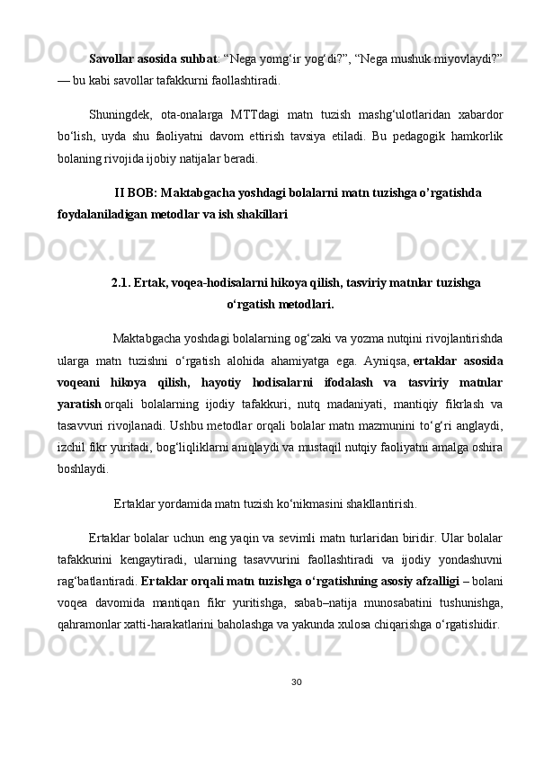 Savollar asosida suhbat : “Nega yomg‘ir yog‘di?”, “Nega mushuk miyovlaydi?”
— bu kabi savollar tafakkurni faollashtiradi.
Shuningdek,   ota-onalarga   MTTdagi   matn   tuzish   mashg‘ulotlaridan   xabardor
bo‘lish,   uyda   shu   faoliyatni   davom   ettirish   tavsiya   etiladi.   Bu   pedagogik   hamkorlik
bolaning rivojida ijobiy natijalar beradi.
         II BOB: Maktabgacha yoshdagi bolalarni matn tuzishga o’rgatishda 
foydalaniladigan metodlar va ish shakillari
2.1. Ertak, voqea-hodisalarni hikoya qilish, tasviriy matnlar tuzishga
o‘rgatish metodlari .
       Maktabgacha yoshdagi bolalarning og‘zaki va yozma nutqini rivojlantirishda
ularga   matn   tuzishni   o‘rgatish   alohida   ahamiyatga   ega.   Ayniqsa,   ertaklar   asosida
voqeani   hikoya   qilish,   hayotiy   hodisalarni   ifodalash   va   tasviriy   matnlar
yaratish   orqali   bolalarning   ijodiy   tafakkuri,   nutq   madaniyati,   mantiqiy   fikrlash   va
tasavvuri  rivojlanadi.  Ushbu metodlar  orqali  bolalar  matn mazmunini  to‘g‘ri  anglaydi,
izchil fikr yuritadi, bog‘liqliklarni aniqlaydi va mustaqil nutqiy faoliyatni amalga oshira
boshlaydi.
        Ertaklar yordamida matn tuzish ko‘nikmasini shakllantirish .
Ertaklar bolalar uchun eng yaqin va sevimli matn turlaridan biridir. Ular bolalar
tafakkurini   kengaytiradi,   ularning   tasavvurini   faollashtiradi   va   ijodiy   yondashuvni
rag‘batlantiradi.   Ertaklar orqali matn tuzishga o‘rgatishning asosiy afzalligi   – bolani
voqea   davomida   mantiqan   fikr   yuritishga,   sabab–natija   munosabatini   tushunishga,
qahramonlar xatti-harakatlarini baholashga va yakunda xulosa chiqarishga o‘rgatishidir.
30 