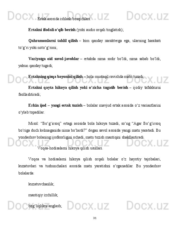          Ertak asosida ishlash bosqichlari:
Ertakni ifodali o‘qib berish   (yoki audio orqali tinglatish);
Qahramonlarni   tahlil   qilish   –   kim   qanday   xarakterga   ega,   ularning   harakati
to‘g‘ri yoki noto‘g‘rimi;
Vaziyatga   oid   savol-javoblar   –   ertakda   nima   sodir   bo‘ldi,   nima   sabab   bo‘ldi,
yakun qanday tugadi;
Ertakning qisqa bayonini qilish   – bola mustaqil ravishda matn tuzadi;
Ertakni   qayta   hikoya   qilish   yoki   o‘zicha   tugatib   berish   –   ijodiy   tafakkurni
faollashtiradi;
Erkin ijod – yangi ertak tuzish   – bolalar mavjud ertak asosida o‘z variantlarini
o‘ylab topadilar.
Misol:   “Bo‘g‘irsoq”   ertagi   asosida   bola   hikoya   tuzadi,   so‘ng   “Agar   Bo‘g‘irsoq
bo‘riga duch kelmaganida nima bo‘lardi?” degan savol asosida yangi matn yaratadi. Bu
yondashuv bolaning ijodkorligini ochadi, matn tuzish mantiqini shakllantiradi.
         Voqea-hodisalarni hikoya qilish usullari.
Voqea   va   hodisalarni   hikoya   qilish   orqali   bolalar   o‘z   hayotiy   tajribalari,
kuzatuvlari   va   tushunchalari   asosida   matn   yaratishni   o‘rganadilar.   Bu   yondashuv
bolalarda:
kuzatuvchanlik;
mantiqiy izchillik;
bog‘liqlikni anglash;
31 