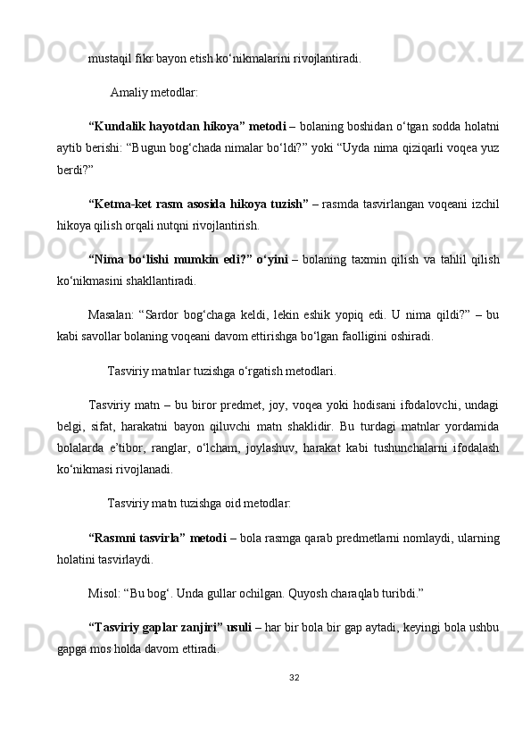 mustaqil fikr bayon etish ko‘nikmalarini rivojlantiradi.
       Amaliy metodlar:
“Kundalik hayotdan hikoya” metodi   – bolaning boshidan o‘tgan sodda holatni
aytib berishi: “Bugun bog‘chada nimalar bo‘ldi?” yoki “Uyda nima qiziqarli voqea yuz
berdi?”
“Ketma-ket rasm asosida hikoya tuzish”   – rasmda tasvirlangan voqeani izchil
hikoya qilish orqali nutqni rivojlantirish.
“Nima   bo‘lishi   mumkin   edi?”   o‘yini   –   bolaning   taxmin   qilish   va   tahlil   qilish
ko‘nikmasini shakllantiradi.
Masalan:   “Sardor   bog‘chaga   keldi,   lekin   eshik   yopiq   edi.   U   nima   qildi?”   –   bu
kabi savollar bolaning voqeani davom ettirishga bo‘lgan faolligini oshiradi.
       Tasviriy matnlar tuzishga o‘rgatish metodlari .
Tasviriy   matn  –   bu  biror   predmet,  joy,   voqea  yoki   hodisani   ifodalovchi,   undagi
belgi,   sifat,   harakatni   bayon   qiluvchi   matn   shaklidir.   Bu   turdagi   matnlar   yordamida
bolalarda   e’tibor,   ranglar,   o‘lcham,   joylashuv,   harakat   kabi   tushunchalarni   ifodalash
ko‘nikmasi rivojlanadi.
      Tasviriy matn tuzishga oid metodlar:
“Rasmni tasvirla” metodi   – bola rasmga qarab predmetlarni nomlaydi, ularning
holatini tasvirlaydi.
Misol: “Bu bog‘. Unda gullar ochilgan. Quyosh charaqlab turibdi.”
“Tasviriy gaplar zanjiri” usuli   – har bir bola bir gap aytadi, keyingi bola ushbu
gapga mos holda davom ettiradi.
32 
