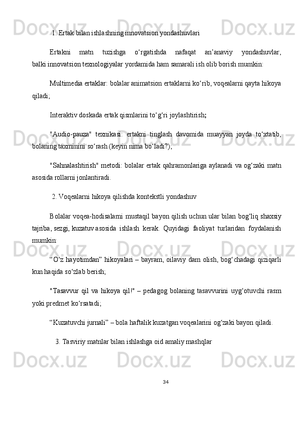   1. Ertak bilan ishlashning innovatsion yondashuvlari
Ertakni   matn   tuzishga   o‘rgatishda   nafaqat   an’anaviy   yondashuvlar,
balki   innovatsion texnologiyalar   yordamida ham samarali ish olib borish mumkin:
Multimedia ertaklar:  bolalar animatsion ertaklarni ko‘rib, voqealarni qayta hikoya
qiladi;
Interaktiv doskada ertak qismlarini to‘g‘ri joylashtirish ;
"Audio-pauza"   texnikasi:   ertakni   tinglash   davomida   muayyan   joyda   to‘xtatib,
bolaning taxminini so‘rash (keyin nima bo‘ladi?);
"Sahnalashtirish" metodi:   bolalar ertak qahramonlariga aylanadi va og‘zaki matn
asosida rollarni jonlantiradi.
 2. Voqealarni hikoya qilishda kontekstli yondashuv
Bolalar voqea-hodisalarni mustaqil bayon qilish uchun ular bilan bog‘liq   shaxsiy
tajriba,   sezgi,   kuzatuv   asosida   ishlash   kerak.   Quyidagi   faoliyat   turlaridan   foydalanish
mumkin:
“O‘z hayotimdan” hikoyalari   – bayram, oilaviy dam  olish, bog‘chadagi  qiziqarli
kun haqida so‘zlab berish;
"Tasavvur   qil   va   hikoya   qil!"   –   pedagog   bolaning   tasavvurini   uyg‘otuvchi   rasm
yoki predmet ko‘rsatadi;
“Kuzatuvchi jurnali”   – bola haftalik kuzatgan voqealarini og‘zaki bayon qiladi.
   3. Tasviriy matnlar bilan ishlashga oid amaliy mashqlar
34 