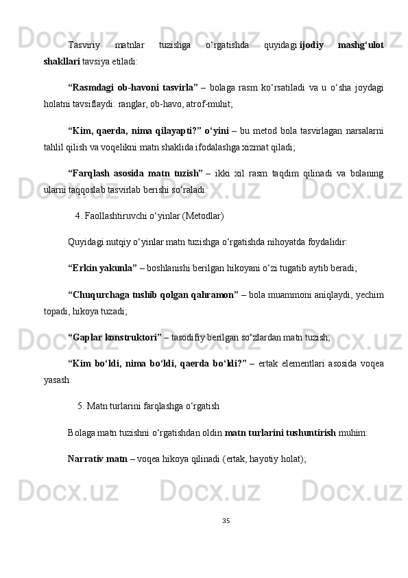 Tasviriy   matnlar   tuzishga   o‘rgatishda   quyidagi   ijodiy   mashg‘ulot
shakllari   tavsiya etiladi:
“Rasmdagi   ob-havoni   tasvirla”   –   bolaga   rasm   ko‘rsatiladi   va   u   o‘sha   joydagi
holatni tavsiflaydi: ranglar, ob-havo, atrof-muhit;
“Kim,   qaerda,   nima   qilayapti?”   o‘yini   –   bu   metod   bola   tasvirlagan   narsalarni
tahlil qilish va voqelikni matn shaklida ifodalashga xizmat qiladi;
“Farqlash   asosida   matn   tuzish”   –   ikki   xil   rasm   taqdim   qilinadi   va   bolaning
ularni taqqoslab tasvirlab berishi so‘raladi.
   4. Faollashtiruvchi o‘yinlar (Metodlar)
Quyidagi   nutqiy o‘yinlar   matn tuzishga o‘rgatishda nihoyatda foydalidir:
“Erkin yakunla”   – boshlanishi berilgan hikoyani o‘zi tugatib aytib beradi;
“Chuqurchaga tushib qolgan qahramon”   – bola muammoni aniqlaydi, yechim
topadi, hikoya tuzadi;
“Gaplar konstruktori”   – tasodifiy berilgan so‘zlardan matn tuzish;
“Kim   bo‘ldi,   nima   bo‘ldi,   qaerda   bo‘ldi?”   –   ertak   elementlari   asosida   voqea
yasash.
    5. Matn turlarini farqlashga o‘rgatish
Bolaga matn tuzishni o‘rgatishdan oldin   matn turlarini tushuntirish   muhim:
Narrativ matn   – voqea hikoya qilinadi (ertak, hayotiy holat);
35 
