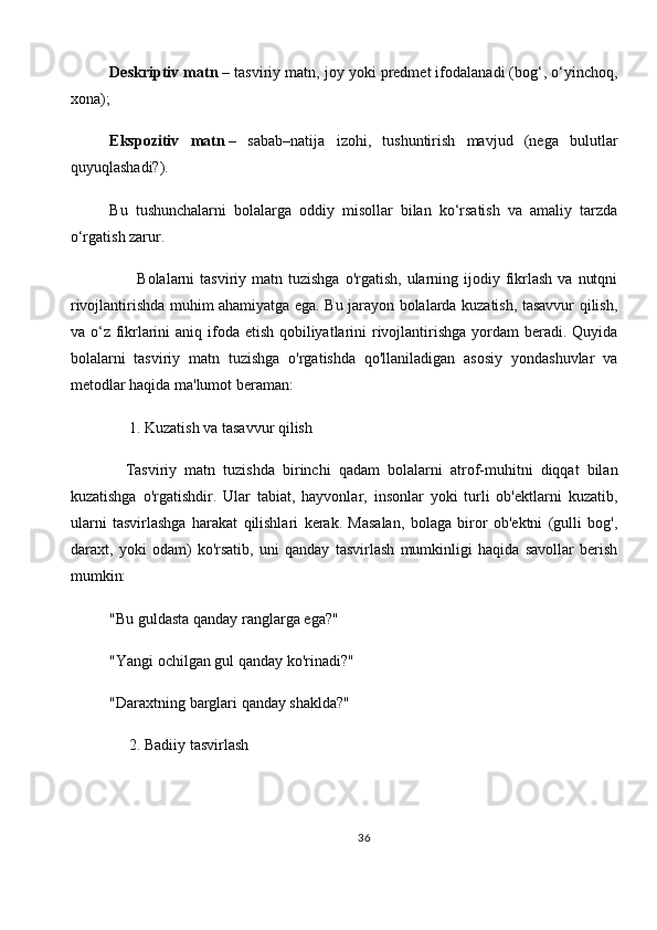 Deskriptiv matn   – tasviriy matn, joy yoki predmet ifodalanadi (bog‘, o‘yinchoq,
xona);
Ekspozitiv   matn   –   sabab–natija   izohi,   tushuntirish   mavjud   (nega   bulutlar
quyuqlashadi?).
Bu   tushunchalarni   bolalarga   oddiy   misollar   bilan   ko‘rsatish   va   amaliy   tarzda
o‘rgatish zarur.
          Bolalarni  tasviriy  matn tuzishga   o'rgatish,  ularning ijodiy  fikrlash  va  nutqni
rivojlantirishda muhim ahamiyatga ega. Bu jarayon bolalarda kuzatish, tasavvur qilish,
va o‘z fikrlarini  aniq ifoda etish qobiliyatlarini rivojlantirishga yordam  beradi. Quyida
bolalarni   tasviriy   matn   tuzishga   o'rgatishda   qo'llaniladigan   asosiy   yondashuvlar   va
metodlar haqida ma'lumot beraman:
     1.   Kuzatish va tasavvur qilish
    Tasviriy   matn   tuzishda   birinchi   qadam   bolalarni   atrof-muhitni   diqqat   bilan
kuzatishga   o'rgatishdir.   Ular   tabiat,   hayvonlar,   insonlar   yoki   turli   ob'ektlarni   kuzatib,
ularni   tasvirlashga   harakat   qilishlari   kerak.   Masalan,   bolaga   biror   ob'ektni   (gulli   bog',
daraxt,   yoki   odam)   ko'rsatib,   uni   qanday   tasvirlash   mumkinligi   haqida   savollar   berish
mumkin:
"Bu guldasta qanday ranglarga ega?"
"Yangi ochilgan gul qanday ko'rinadi?"
"Daraxtning barglari qanday shaklda?"
      2.   Badiiy tasvirlash
36 