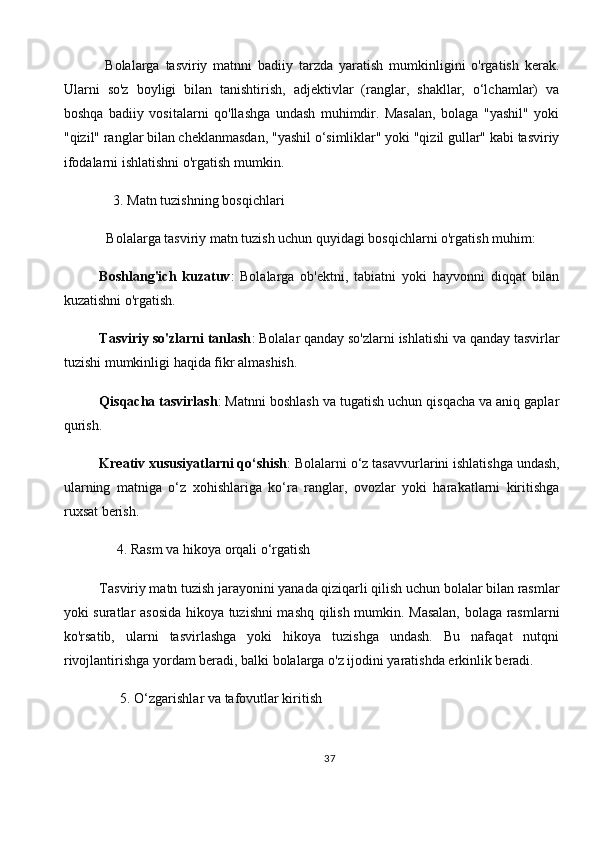   Bolalarga   tasviriy   matnni   badiiy   tarzda   yaratish   mumkinligini   o'rgatish   kerak.
Ularni   so'z   boyligi   bilan   tanishtirish,   adjektivlar   (ranglar,   shakllar,   o‘lchamlar)   va
boshqa   badiiy   vositalarni   qo'llashga   undash   muhimdir.   Masalan,   bolaga   "yashil"   yoki
"qizil" ranglar bilan cheklanmasdan, "yashil o‘simliklar" yoki "qizil gullar" kabi tasviriy
ifodalarni ishlatishni o'rgatish mumkin.
    3.   Matn tuzishning bosqichlari
  Bolalarga tasviriy matn tuzish uchun quyidagi bosqichlarni o'rgatish muhim:
Boshlang'ich   kuzatuv :   Bolalarga   ob'ektni,   tabiatni   yoki   hayvonni   diqqat   bilan
kuzatishni o'rgatish.
Tasviriy so'zlarni tanlash : Bolalar qanday so'zlarni ishlatishi va qanday tasvirlar
tuzishi mumkinligi haqida fikr almashish.
Qisqacha tasvirlash : Matnni boshlash va tugatish uchun qisqacha va aniq gaplar
qurish.
Kreativ xususiyatlarni qo‘shish : Bolalarni o‘z tasavvurlarini ishlatishga undash,
ularning   matniga   o‘z   xohishlariga   ko‘ra   ranglar,   ovozlar   yoki   harakatlarni   kiritishga
ruxsat berish.
     4.   Rasm va hikoya orqali o‘rgatish
Tasviriy matn tuzish jarayonini yanada qiziqarli qilish uchun bolalar bilan rasmlar
yoki suratlar asosida hikoya tuzishni mashq qilish mumkin. Masalan, bolaga rasmlarni
ko'rsatib,   ularni   tasvirlashga   yoki   hikoya   tuzishga   undash.   Bu   nafaqat   nutqni
rivojlantirishga yordam beradi, balki bolalarga o'z ijodini yaratishda erkinlik beradi.
      5.   O‘zgarishlar va tafovutlar kiritish
37 