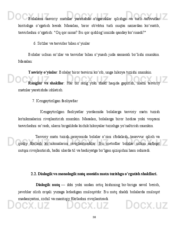 Bolalarni   tasviriy   matnlar   yaratishda   o'zgarishlar   qilishga   va   turli   tafovutlar
kiritishga   o‘rgatish   kerak.   Masalan,   biror   ob'ektni   turli   nuqtai   nazardan   ko‘rsatib,
tasvirlashni o‘rgatish: "Oq qor nima? Bu qor qishlog‘imizda qanday ko‘rinadi?"
      6.   So'zlar va tasvirlar bilan o‘yinlar
Bolalar   uchun   so‘zlar   va   tasvirlar   bilan   o‘ynash   juda   samarali   bo‘lishi   mumkin.
Masalan:
Tasviriy o‘yinlar : Bolalar biror tasvirni ko‘rib, unga hikoya tuzishi mumkin.
Ranglar   va   shakllar :   Har   bir   rang   yoki   shakl   haqida   gapirish,   ularni   tasviriy
matnlar yaratishda ishlatish.
    7.   Kengaytirilgan faoliyatlar
        Kengaytirilgan   faoliyatlar   yordamida   bolalarga   tasviriy   matn   tuzish
ko'nikmalarini   rivojlantirish   mumkin.   Masalan,   bolalarga   biror   hodisa   yoki   voqeani
tasvirlashni so‘rash, ularni birgalikda kichik hikoyalar tuzishga yo‘naltirish mumkin.
        Tasviriy   matn   tuzish   jarayonida   bolalar   o‘zini   ifodalash,   tasavvur   qilish   va
ijodiy   fikrlash   ko‘nikmalarini   rivojlantiradilar.   Bu   metodlar   bolalar   uchun   nafaqat
nutqni rivojlantirish, balki ularda til va badiiyatga bo‘lgan qiziqishni ham oshiradi.
          
2.2.   Dialogik va monologik nutq asosida matn tuzishga o’rgatish shakllari.
        Dialogik   nutq   —   ikki   yoki   undan   ortiq   kishining   bir-biriga   savol   berish,
javoblar   olish   orqali   yuzaga   keladigan   muloqotdir.   Bu   nutq   shakli   bolalarda   muloqot
madaniyatini, izchil va mantiqiy fikrlashni rivojlantiradi.
38 