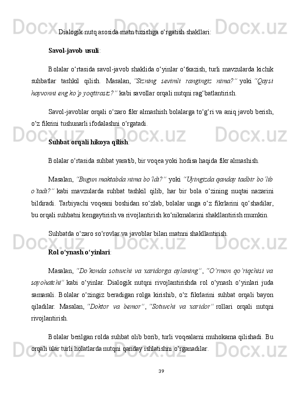       Dialogik nutq asosida matn tuzishga o‘rgatish shakllari:
Savol-javob usuli :
Bolalar o‘rtasida savol-javob shaklida o‘yinlar o‘tkazish, turli mavzularda kichik
suhbatlar   tashkil   qilish.   Masalan,   “Sizning   sevimli   rangingiz   nima?”   yoki   “Qaysi
hayvonni eng ko‘p yoqtirasiz?”   kabi savollar orqali nutqni rag‘batlantirish.
Savol-javoblar orqali o‘zaro fikr almashish bolalarga to‘g‘ri va aniq javob berish,
o‘z fikrini tushunarli ifodalashni o‘rgatadi.
Suhbat orqali hikoya qilish :
Bolalar o‘rtasida suhbat yaratib, bir voqea yoki hodisa haqida fikr almashish.
Masalan,   “Bugun maktabda nima bo‘ldi?”   yoki   “Uyingizda qanday tadbir bo‘lib
o‘tadi?”   kabi   mavzularda   suhbat   tashkil   qilib,   har   bir   bola   o‘zining   nuqtai   nazarini
bildiradi.   Tarbiyachi   voqeani   boshidan   so‘zlab,  bolalar   unga  o‘z   fikrlarini   qo‘shadilar,
bu orqali suhbatni kengaytirish va rivojlantirish ko‘nikmalarini shakllantirish mumkin.
Suhbatda o‘zaro so‘rovlar va javoblar bilan matnni shakllantirish.
Rol o‘ynash o‘yinlari :
Masalan,   “Do‘konda   sotuvchi   va   xaridorga   aylaning” ,   “O‘rmon   qo‘riqchisi   va
sayohatchi”   kabi   o‘yinlar.   Dialogik   nutqni   rivojlantirishda   rol   o‘ynash   o‘yinlari   juda
samarali.   Bolalar   o‘zingiz   beradigan   rolga   kirishib,   o‘z   fikrlarini   suhbat   orqali   bayon
qiladilar.   Masalan,   “Doktor   va   bemor” ,   “Sotuvchi   va   xaridor”   rollari   orqali   nutqni
rivojlantirish.
Bolalar berilgan rolda suhbat olib borib, turli voqealarni muhokama qilishadi. Bu
orqali ular turli holatlarda nutqni qanday ishlatishni o‘rganadilar.
39 