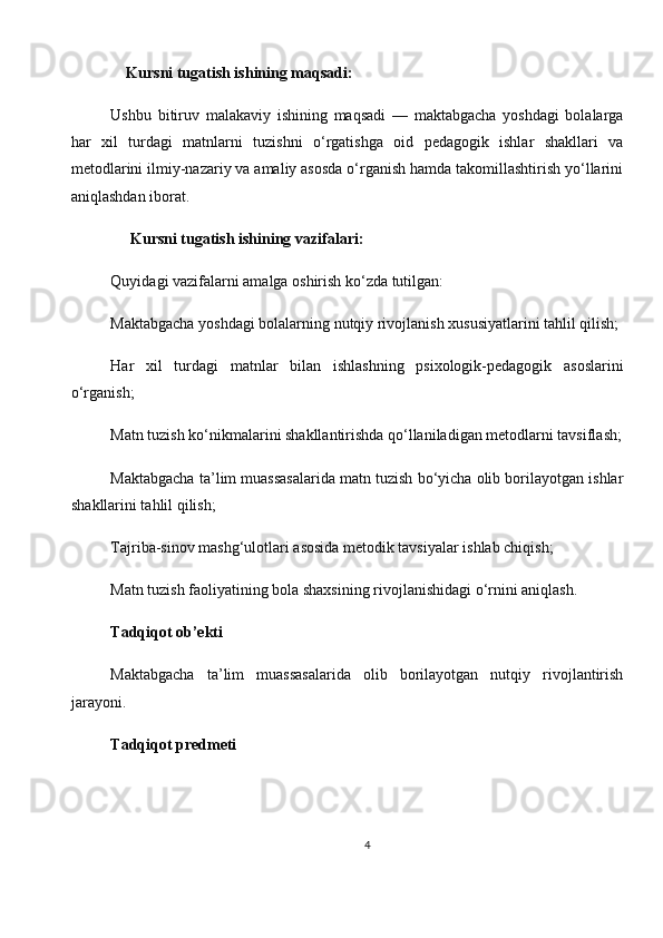     Kursni tugatish ishining maqsadi:
Ushbu   bitiruv   malakaviy   ishining   maqsadi   —   maktabgacha   yoshdagi   bolalarga
har   xil   turdagi   matnlarni   tuzishni   o‘rgatishga   oid   pedagogik   ishlar   shakllari   va
metodlarini ilmiy-nazariy va amaliy asosda o‘rganish hamda takomillashtirish yo‘llarini
aniqlashdan iborat.                                       
     Kursni tugatish ishining vazifalari:
Quyidagi vazifalarni amalga oshirish ko‘zda tutilgan:
Maktabgacha yoshdagi bolalarning nutqiy rivojlanish xususiyatlarini tahlil qilish;
Har   xil   turdagi   matnlar   bilan   ishlashning   psixologik-pedagogik   asoslarini
o‘rganish;
Matn tuzish ko‘nikmalarini shakllantirishda qo‘llaniladigan metodlarni tavsiflash;
Maktabgacha ta’lim muassasalarida matn tuzish bo‘yicha olib borilayotgan ishlar
shakllarini tahlil qilish;
Tajriba-sinov mashg‘ulotlari asosida metodik tavsiyalar ishlab chiqish;
Matn tuzish faoliyatining bola shaxsining rivojlanishidagi o‘rnini aniqlash.
Tadqiqot ob’ekti
Maktabgacha   ta’lim   muassasalarida   olib   borilayotgan   nutqiy   rivojlantirish
jarayoni.
Tadqiqot predmeti
4 