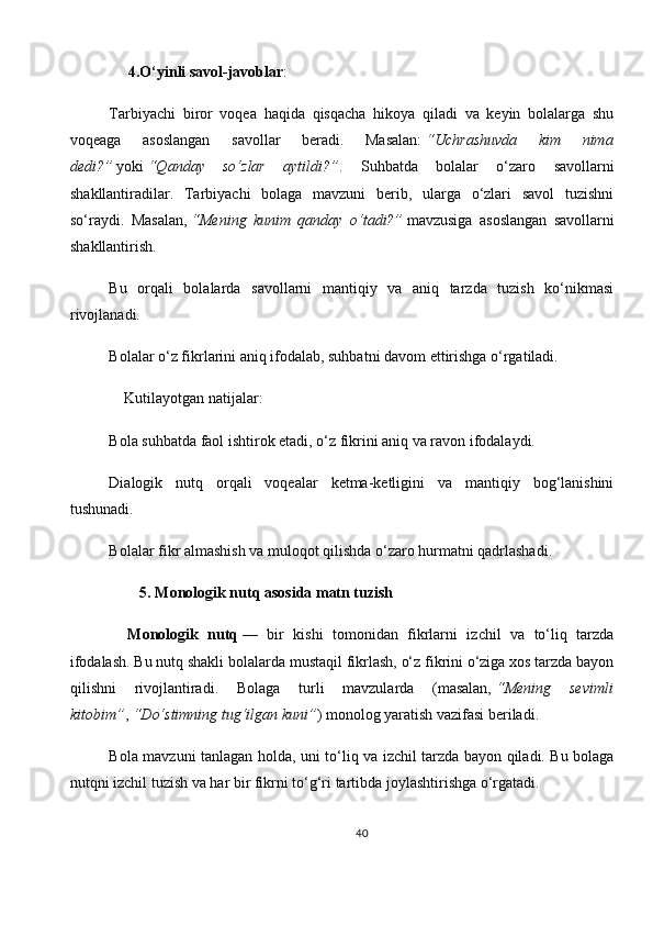      4. O‘yinli savol-javoblar :
Tarbiyachi   biror   voqea   haqida   qisqacha   hikoya   qiladi   va   keyin   bolalarga   shu
voqeaga   asoslangan   savollar   beradi.   Masalan:   “Uchrashuvda   kim   nima
dedi?”   yoki   “Qanday   so‘zlar   aytildi?” .   Suhbatda   bolalar   o‘zaro   savollarni
shakllantiradilar.   Tarbiyachi   bolaga   mavzuni   berib,   ularga   o‘zlari   savol   tuzishni
so‘raydi.   Masalan,   “Mening   kunim   qanday   o‘tadi?”   mavzusiga   asoslangan   savollarni
shakllantirish.
Bu   orqali   bolalarda   savollarni   mantiqiy   va   aniq   tarzda   tuzish   ko‘nikmasi
rivojlanadi.
Bolalar o‘z fikrlarini aniq ifodalab, suhbatni davom ettirishga o‘rgatiladi.
    Kutilayotgan natijalar:
Bola suhbatda faol ishtirok etadi, o‘z fikrini aniq va ravon ifodalaydi.
Dialogik   nutq   orqali   voqealar   ketma-ketligini   va   mantiqiy   bog‘lanishini
tushunadi.
Bolalar fikr almashish va muloqot qilishda o‘zaro hurmatni qadrlashadi.
         5.   Monologik nutq asosida matn tuzish
    Monologik   nutq   —   bir   kishi   tomonidan   fikrlarni   izchil   va   to‘liq   tarzda
ifodalash. Bu nutq shakli bolalarda mustaqil fikrlash, o‘z fikrini o‘ziga xos tarzda bayon
qilishni   rivojlantiradi.   Bolaga   turli   mavzularda   (masalan,   “Mening   sevimli
kitobim” ,   “Do‘stimning tug‘ilgan kuni” ) monolog yaratish vazifasi beriladi.
Bola mavzuni tanlagan holda, uni to‘liq va izchil tarzda bayon qiladi. Bu bolaga
nutqni izchil tuzish va har bir fikrni to‘g‘ri tartibda joylashtirishga o‘rgatadi.
40 