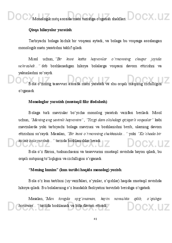      Monologik nutq asosida matn tuzishga o‘rgatish shakllari:
Qisqa hikoyalar yaratish :
Tarbiyachi   bolaga   kichik   bir   voqeani   aytadi,   va   bolaga   bu   voqeaga   asoslangan
monologik matn yaratishni taklif qiladi.
Misol   uchun,   “Bir   kuni   katta   hayvonlar   o‘rmonning   chuqur   joyida
uchrashdi…”   deb   boshlanadigan   hikoya   bolalarga   voqeani   davom   ettirishni   va
yakunlashni so‘raydi.
Bola o‘zining tasavvuri asosida matn yaratadi va shu orqali nutqning izchilligini
o‘rganadi.
Monologlar yaratish (mustaqil fikr ifodalash) :
Bolaga   turli   mavzular   bo‘yicha   monolog   yaratish   vazifasi   beriladi.   Misol
uchun,   “Mening eng sevimli hayvonim” ,   “Yozgi dam olishdagi qiziqarli voqealar”   kabi
mavzularda   yoki   t arbiyachi   bolaga   mavzuni   va   boshlanishni   berib,   ularning   davom
ettirishini so‘raydi. Masalan,   “Bir kuni o‘rmonning chekkasida…”   yoki   “Ko‘chada bir
kichik bola yuribdi…”   tarzida boshlanishlar beradi.
Bola o‘z fikrini, tushunchasini  va tasavvurini mustaqil ravishda bayon qiladi, bu
orqali nutqning to‘liqligini va izchilligini o‘rganadi.
“Mening kunim” (kun tartibi haqida monolog) yozish :
Bola o‘z kun tartibini (uy vazifalari, o‘yinlar, o‘qishlar) haqida mustaqil ravishda
hikoya qiladi. Bu bolalarning o‘z kundalik faoliyatini tasvirlab berishga o‘rgatadi.
Masalan,   “Men   tongda   uyg‘onaman,   keyin   nonushta   qilib,   o‘qishga
boraman…”   tarzida boshlanadi va bola davom ettiradi.
41 