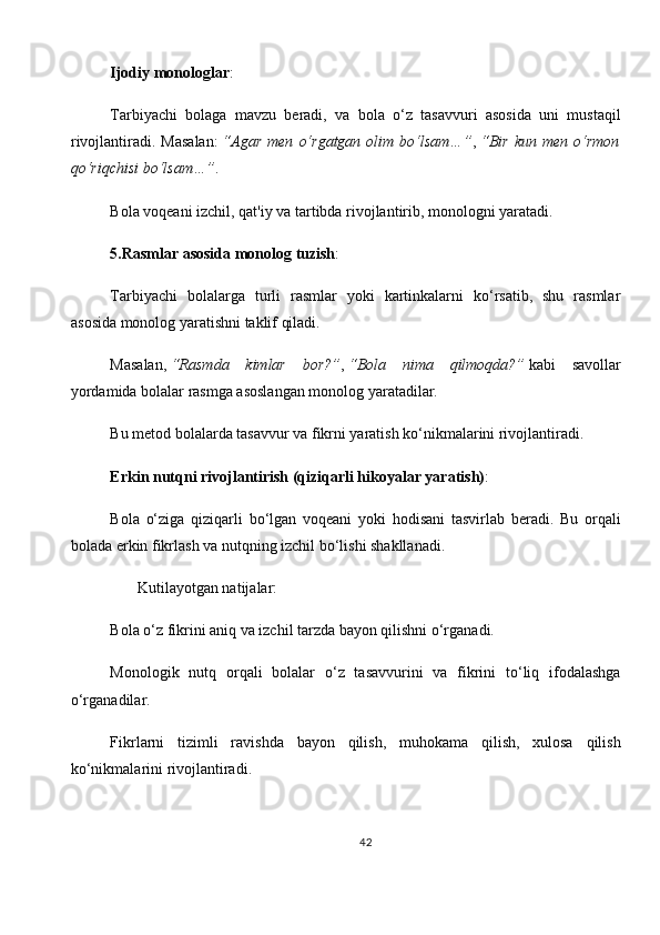 Ijodiy monologlar :
Tarbiyachi   bolaga   mavzu   beradi,   va   bola   o‘z   tasavvuri   asosida   uni   mustaqil
rivojlantiradi.  Masalan:   “Agar   men   o‘rgatgan   olim   bo‘lsam…” ,   “Bir   kun   men  o‘rmon
qo‘riqchisi bo‘lsam…” .
Bola voqeani izchil, qat'iy va tartibda rivojlantirib, monologni yaratadi.  
5.Rasmlar asosida monolog tuzish :
Tarbiyachi   bolalarga   turli   rasmlar   yoki   kartinkalarni   ko‘rsatib,   shu   rasmlar
asosida monolog yaratishni taklif qiladi.
Masalan,   “Rasmda   kimlar   bor?” ,   “Bola   nima   qilmoqda?”   kabi   savollar
yordamida bolalar rasmga asoslangan monolog yaratadilar.
Bu metod bolalarda tasavvur va fikrni yaratish ko‘nikmalarini rivojlantiradi.
Erkin nutqni rivojlantirish (qiziqarli hikoyalar yaratish) :
Bola   o‘ziga   qiziqarli   bo‘lgan   voqeani   yoki   hodisani   tasvirlab   beradi.   Bu   orqali
bolada erkin fikrlash va nutqning izchil bo‘lishi shakllanadi.
        Kutilayotgan natijalar:
Bola o‘z fikrini aniq va izchil tarzda bayon qilishni o‘rganadi.
Monologik   nutq   orqali   bolalar   o‘z   tasavvurini   va   fikrini   to‘liq   ifodalashga
o‘rganadilar.
Fikrlarni   tizimli   ravishda   bayon   qilish,   muhokama   qilish,   xulosa   qilish
ko‘nikmalarini rivojlantiradi.
42 