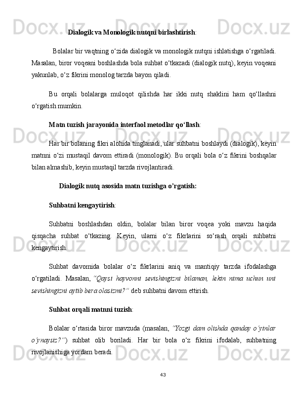            Dialogik va Monologik nutqni birlashtirish :
   Bolalar bir vaqtning o‘zida dialogik va monologik nutqni ishlatishga o‘rgatiladi.
Masalan, biror voqeani boshlashda bola suhbat o‘tkazadi (dialogik nutq), keyin voqeani
yakunlab, o‘z fikrini monolog tarzda bayon qiladi.
Bu   orqali   bolalarga   muloqot   qilishda   har   ikki   nutq   shaklini   ham   qo‘llashni
o‘rgatish mumkin.
Matn tuzish jarayonida interfaol metodlar qo‘llash :
Har bir bolaning fikri alohida tinglanadi, ular suhbatni boshlaydi (dialogik), keyin
matnni   o‘zi   mustaqil   davom   ettiradi   (monologik).  Bu   orqali   bola   o‘z   fikrini   boshqalar
bilan almashib, keyin mustaqil tarzda rivojlantiradi.
       Dialogik nutq asosida matn tuzishga o’rgatish:
Suhbatni kengaytirish :
Suhbatni   boshlashdan   oldin,   bolalar   bilan   biror   voqea   yoki   mavzu   haqida
qisqacha   suhbat   o‘tkazing.   Keyin,   ularni   o‘z   fikrlarini   so‘rash   orqali   suhbatni
kengaytirish.
Suhbat   davomida   bolalar   o‘z   fikrlarini   aniq   va   mantiqiy   tarzda   ifodalashga
o‘rgatiladi.   Masalan,   “Qaysi   hayvonni   sevishingizni   bilaman,   lekin   nima   uchun   uni
sevishingizni aytib bera olasizmi?”   deb suhbatni davom ettirish.
Suhbat orqali matnni tuzish :
Bolalar   o‘rtasida   biror   mavzuda   (masalan,   “Yozgi   dam   olishda   qanday   o‘yinlar
o‘ynaysiz?” )   suhbat   olib   boriladi.   Har   bir   bola   o‘z   fikrini   ifodalab,   suhbatning
rivojlanishiga yordam beradi.
43 