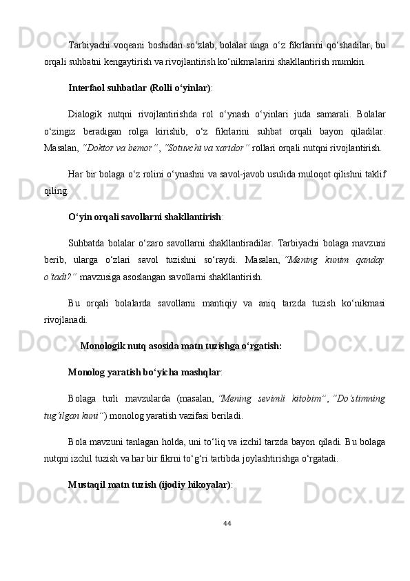Tarbiyachi   voqeani   boshidan   so‘zlab,   bolalar   unga   o‘z   fikrlarini   qo‘shadilar,   bu
orqali suhbatni kengaytirish va rivojlantirish ko‘nikmalarini shakllantirish mumkin.
Interfaol suhbatlar (Rolli o‘yinlar) :
Dialogik   nutqni   rivojlantirishda   rol   o‘ynash   o‘yinlari   juda   samarali.   Bolalar
o‘zingiz   beradigan   rolga   kirishib,   o‘z   fikrlarini   suhbat   orqali   bayon   qiladilar.
Masalan,   “Doktor va bemor” ,   “Sotuvchi va xaridor”   rollari orqali nutqni rivojlantirish.
Har bir bolaga o‘z rolini o‘ynashni va savol-javob usulida muloqot qilishni taklif
qiling.
O‘yin orqali savollarni shakllantirish :
Suhbatda   bolalar   o‘zaro   savollarni   shakllantiradilar.   Tarbiyachi   bolaga   mavzuni
berib,   ularga   o‘zlari   savol   tuzishni   so‘raydi.   Masalan,   “Mening   kunim   qanday
o‘tadi?”   mavzusiga asoslangan savollarni shakllantirish.
Bu   orqali   bolalarda   savollarni   mantiqiy   va   aniq   tarzda   tuzish   ko‘nikmasi
rivojlanadi.
     Monologik nutq asosida matn tuzishga o‘rgatish:
Monolog yaratish bo‘yicha mashqlar :
Bolaga   turli   mavzularda   (masalan,   “Mening   sevimli   kitobim” ,   “Do‘stimning
tug‘ilgan kuni” ) monolog yaratish vazifasi beriladi.
Bola mavzuni tanlagan holda, uni to‘liq va izchil tarzda bayon qiladi. Bu bolaga
nutqni izchil tuzish va har bir fikrni to‘g‘ri tartibda joylashtirishga o‘rgatadi.
Mustaqil matn tuzish (ijodiy hikoyalar) :
44 
