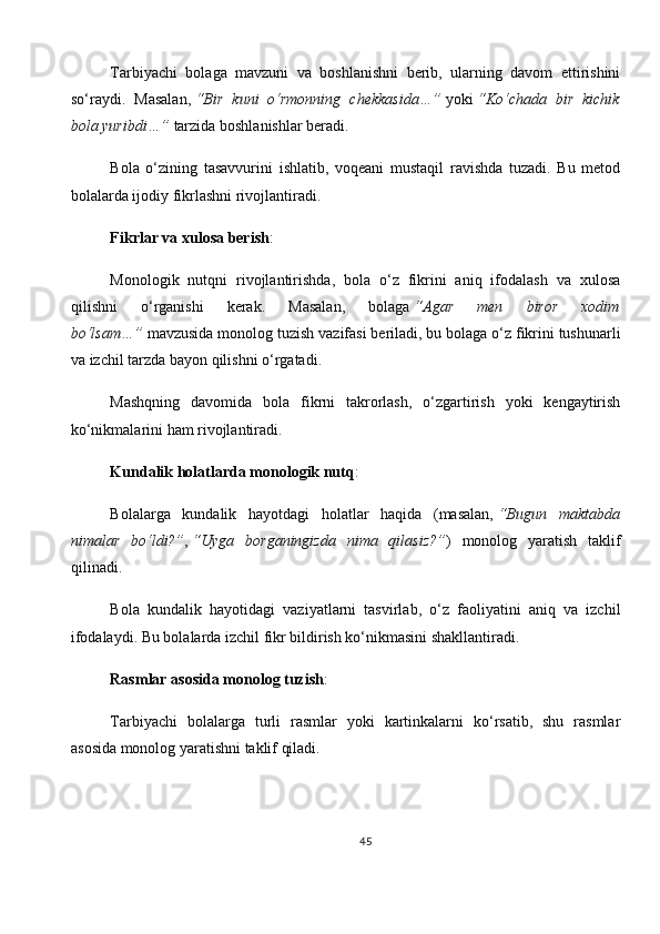 Tarbiyachi   bolaga   mavzuni   va   boshlanishni   berib,   ularning   davom   ettirishini
so‘raydi.   Masalan,   “Bir   kuni   o‘rmonning   chekkasida…”   yoki   “Ko‘chada   bir   kichik
bola yuribdi…”   tarzida boshlanishlar beradi.
Bola   o‘zining   tasavvurini   ishlatib,   voqeani   mustaqil   ravishda   tuzadi.   Bu   metod
bolalarda ijodiy fikrlashni rivojlantiradi.
Fikrlar va xulosa berish :
Monologik   nutqni   rivojlantirishda,   bola   o‘z   fikrini   aniq   ifodalash   va   xulosa
qilishni   o‘rganishi   kerak.   Masalan,   bolaga   “Agar   men   biror   xodim
bo‘lsam…”   mavzusida monolog tuzish vazifasi beriladi, bu bolaga o‘z fikrini tushunarli
va izchil tarzda bayon qilishni o‘rgatadi.
Mashqning   davomida   bola   fikrni   takrorlash,   o‘zgartirish   yoki   kengaytirish
ko‘nikmalarini ham rivojlantiradi.
Kundalik holatlarda monologik nutq :
Bolalarga   kundalik   hayotdagi   holatlar   haqida   (masalan,   “Bugun   maktabda
nimalar   bo‘ldi?” ,   “Uyga   borganingizda   nima   qilasiz?” )   monolog   yaratish   taklif
qilinadi.
Bola   kundalik   hayotidagi   vaziyatlarni   tasvirlab,   o‘z   faoliyatini   aniq   va   izchil
ifodalaydi. Bu bolalarda izchil fikr bildirish ko‘nikmasini shakllantiradi.
Rasmlar asosida monolog tuzish :
Tarbiyachi   bolalarga   turli   rasmlar   yoki   kartinkalarni   ko‘rsatib,   shu   rasmlar
asosida monolog yaratishni taklif qiladi.
45 