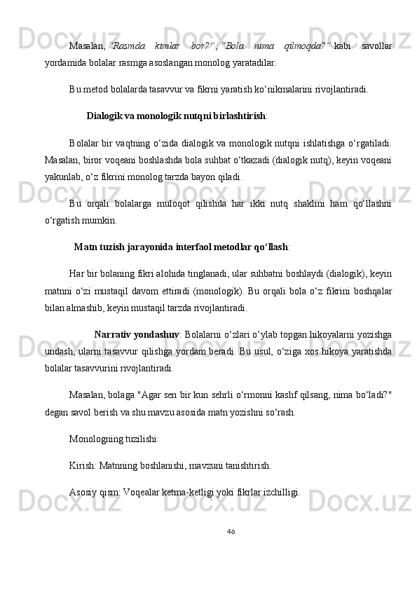 Masalan,   “Rasmda   kimlar   bor?” ,   “Bola   nima   qilmoqda?”   kabi   savollar
yordamida bolalar rasmga asoslangan monolog yaratadilar.
Bu metod bolalarda tasavvur va fikrni yaratish ko‘nikmalarini rivojlantiradi.
        Dialogik va monologik nutqni birlashtirish :
Bolalar bir vaqtning o‘zida dialogik va monologik nutqni ishlatishga o‘rgatiladi.
Masalan, biror voqeani boshlashda bola suhbat o‘tkazadi (dialogik nutq), keyin voqeani
yakunlab, o‘z fikrini monolog tarzda bayon qiladi.
Bu   orqali   bolalarga   muloqot   qilishda   har   ikki   nutq   shaklini   ham   qo‘llashni
o‘rgatish mumkin.
  Matn tuzish jarayonida interfaol metodlar qo‘llash :
Har bir bolaning fikri alohida tinglanadi, ular suhbatni boshlaydi (dialogik), keyin
matnni   o‘zi   mustaqil   davom   ettiradi   (monologik).  Bu   orqali   bola   o‘z   fikrini   boshqalar
bilan almashib, keyin mustaqil tarzda rivojlantiradi.
         Narrativ yondashuv : Bolalarni o‘zlari o‘ylab topgan hikoyalarni yozishga
undash, ularni  tasavvur  qilishga  yordam  beradi. Bu  usul, o‘ziga xos hikoya  yaratishda
bolalar tasavvurini rivojlantiradi.
Masalan, bolaga "Agar sen bir kun sehrli o‘rmonni kashf qilsang, nima bo‘ladi?"
degan savol berish va shu mavzu asosida matn yozishni so‘rash.
Monologning tuzilishi :
Kirish : Matnning boshlanishi, mavzuni tanishtirish.
Asosiy qism : Voqealar ketma-ketligi yoki fikrlar izchilligi.
46 